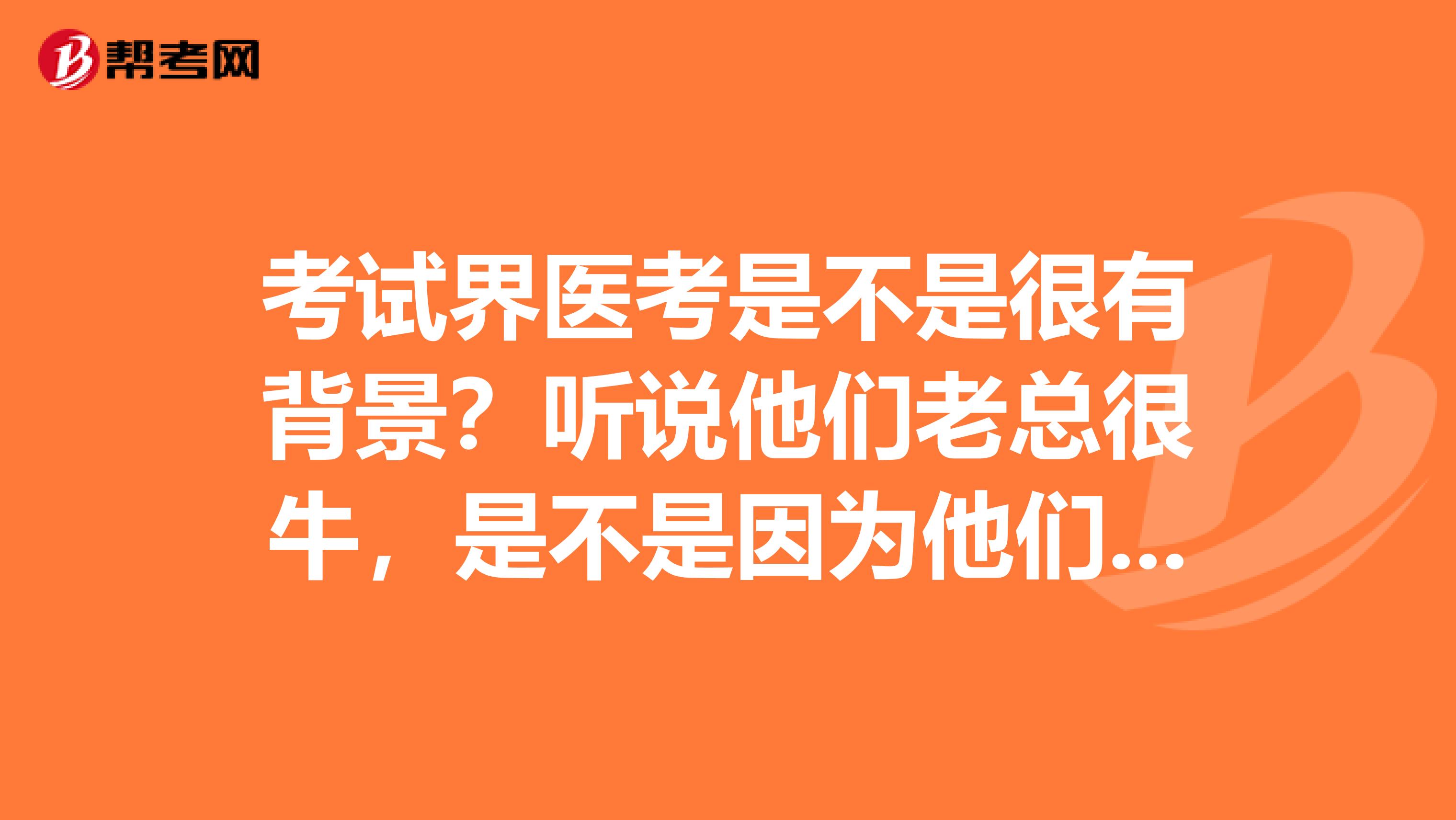 考试界医考是不是很有背景?听说他们老总很牛,是不是因为他们背后的关系才在执业医师考试培训机构中脱颖而