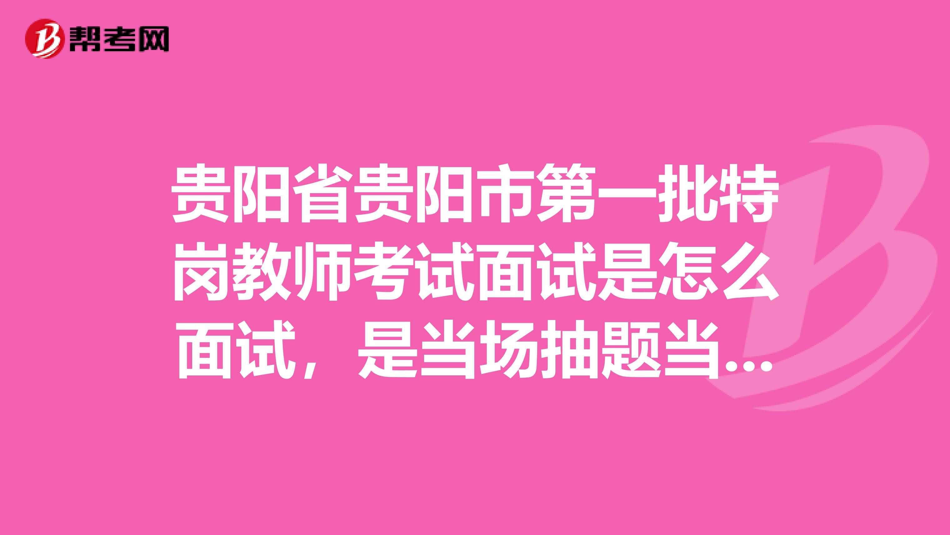 贵阳省贵阳市第一批特岗教师考试面试是怎么面试，是当场抽题当场考试还是前一天抽题？内容是说课还是试讲