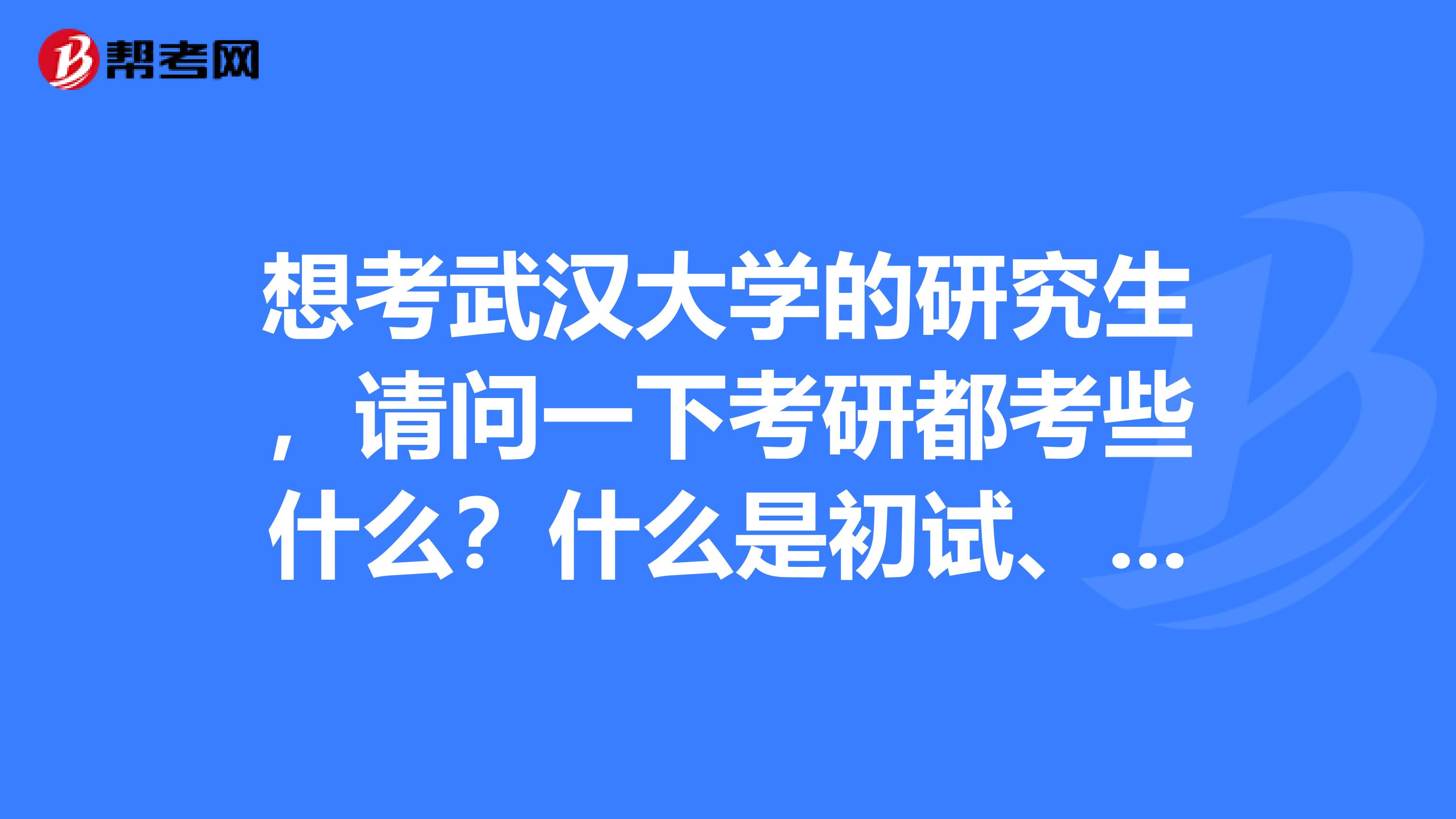 想考武汉大学的研究生,请问一下考研都考些什么?什么是初试、复试?
