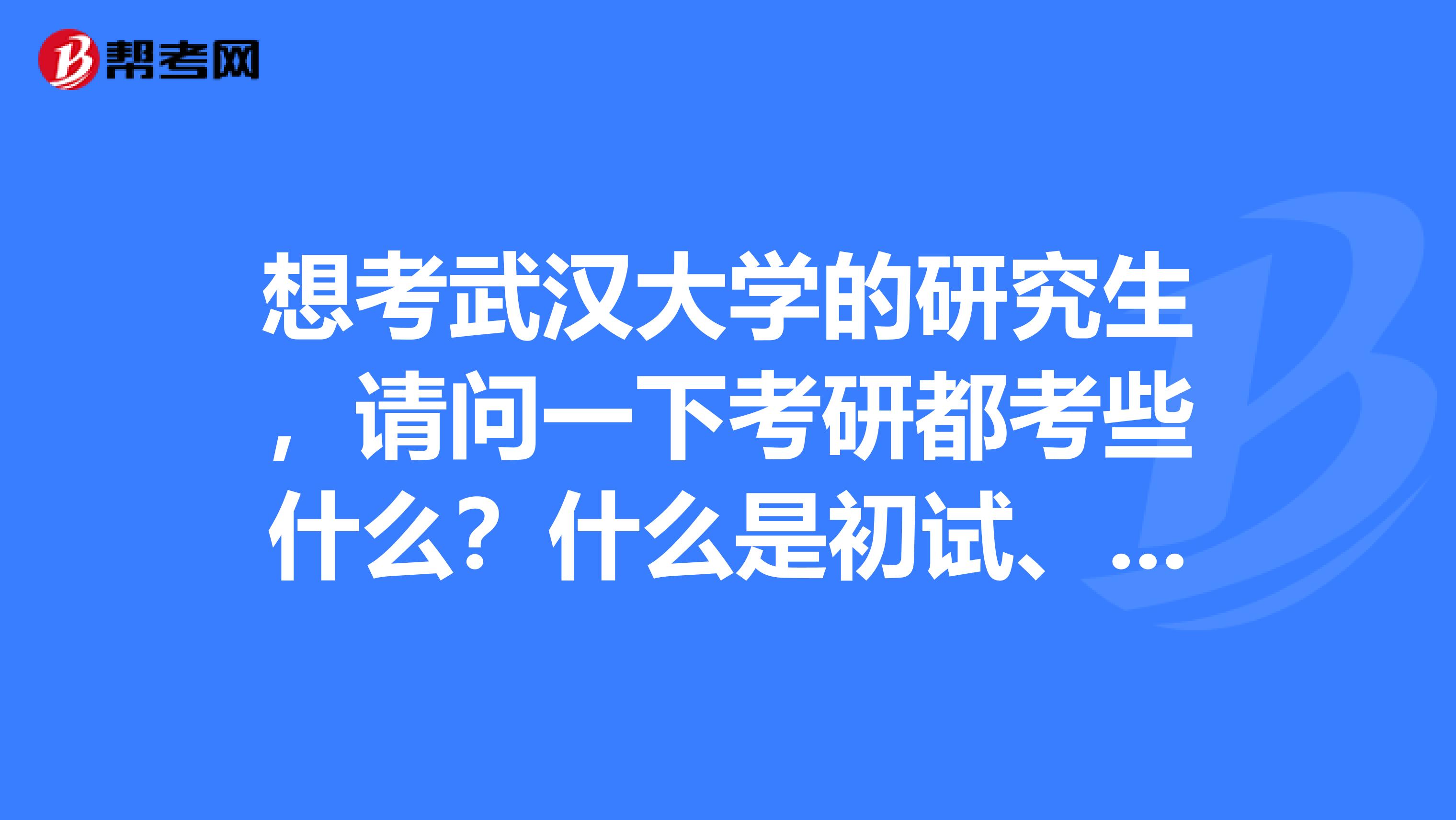 想考武汉大学的研究生，请问一下考研都考些什么？什么是初试、复试?