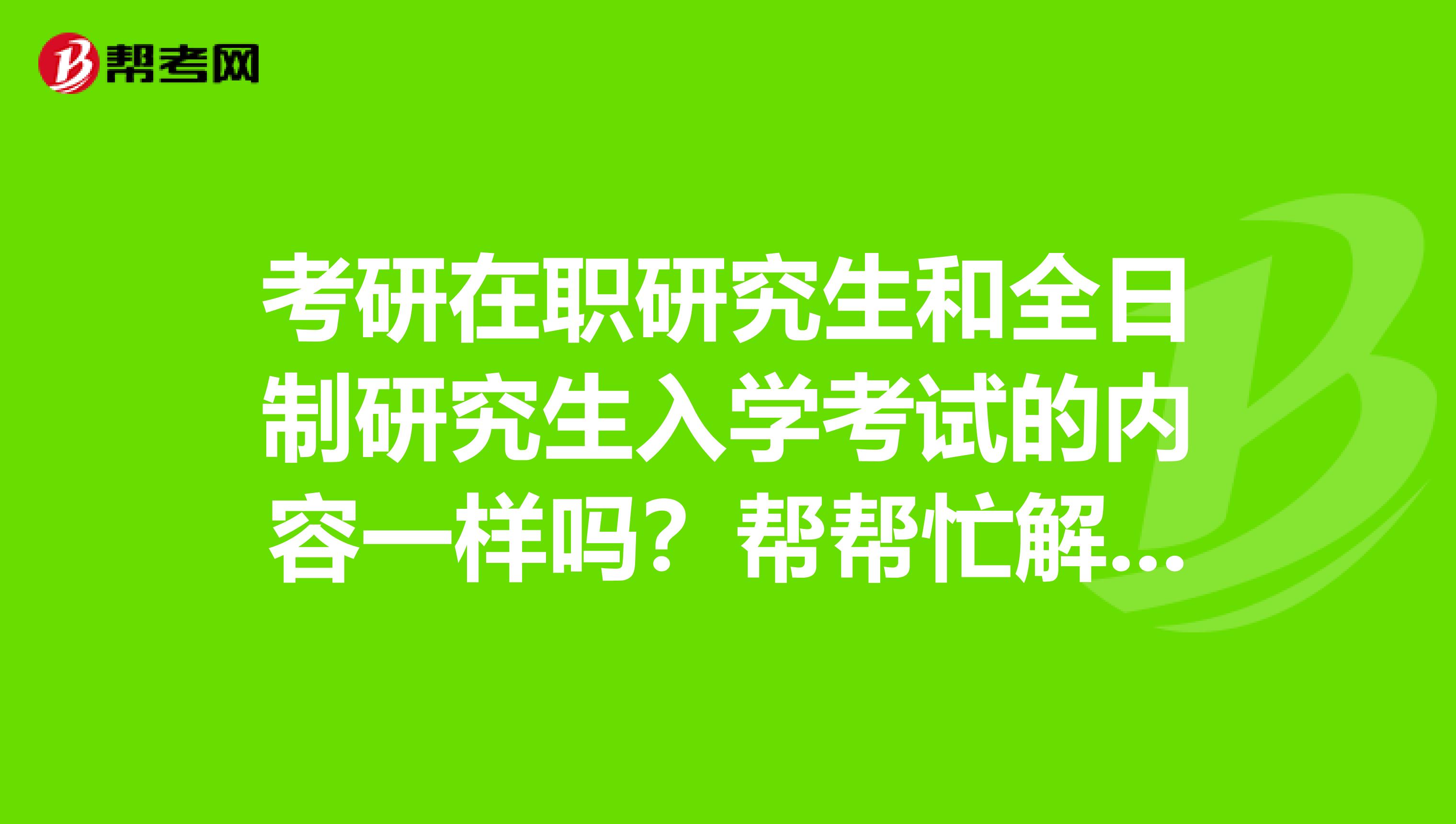 考研在職研究生和全日制研究生入學考試的內容一樣嗎？幫幫忙解解疑惑吧~