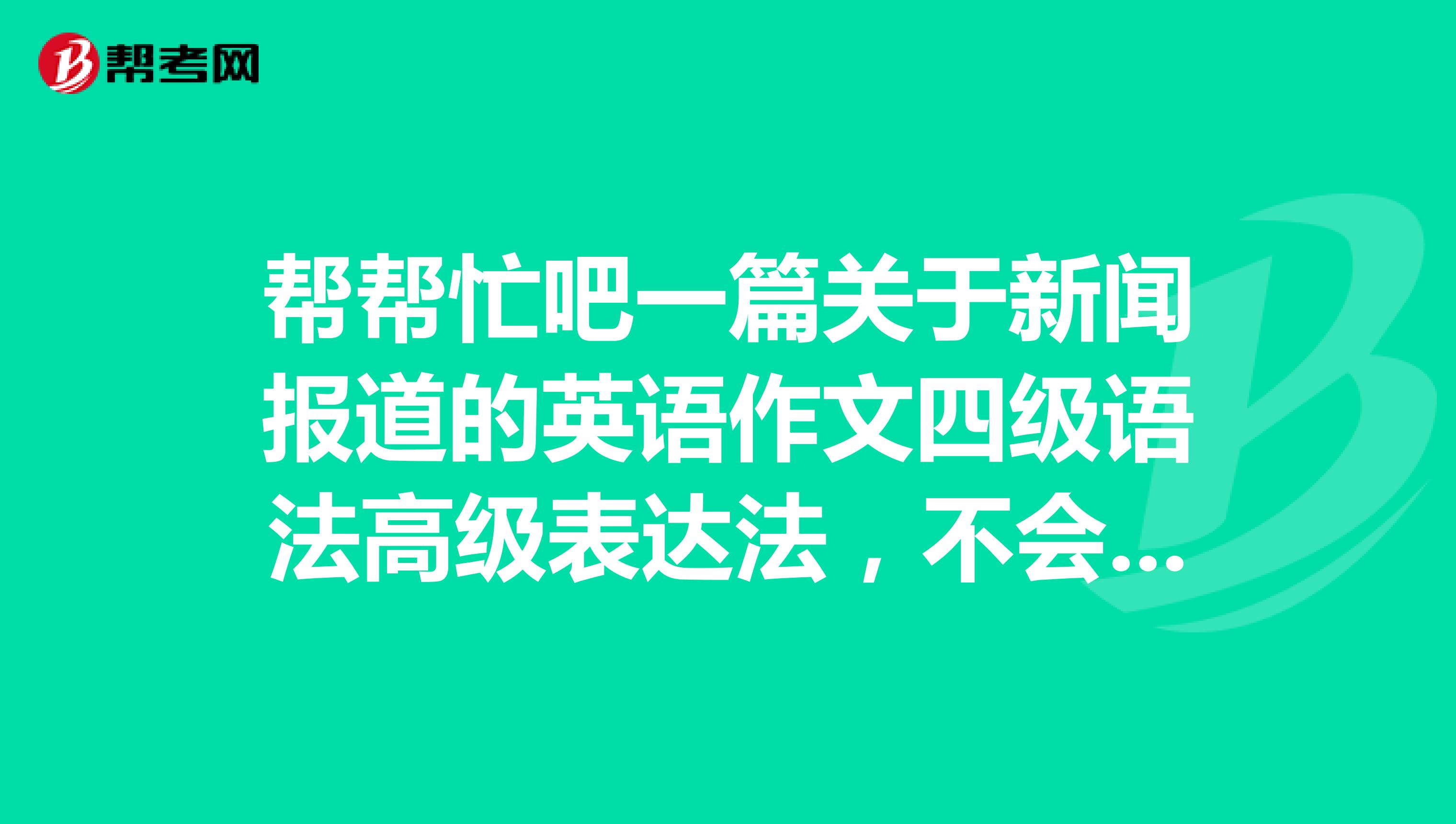 帮帮忙吧一篇关于新闻报道的英语作文四级语法高级表达法，不会写啊，咋学英语啊