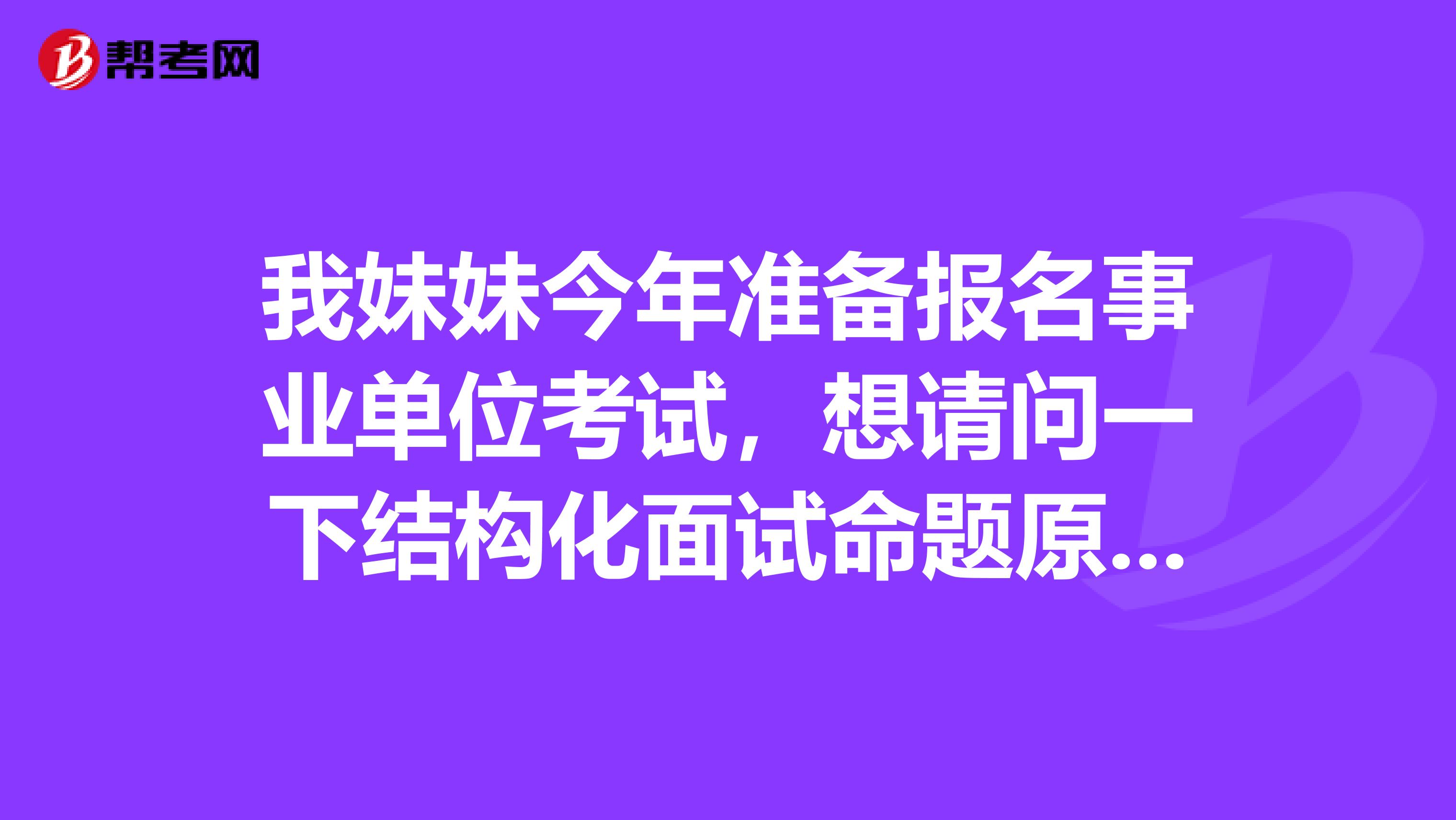 我妹妹今年准备报名事业单位考试,想请问一下结构化面试命题原则是什么?