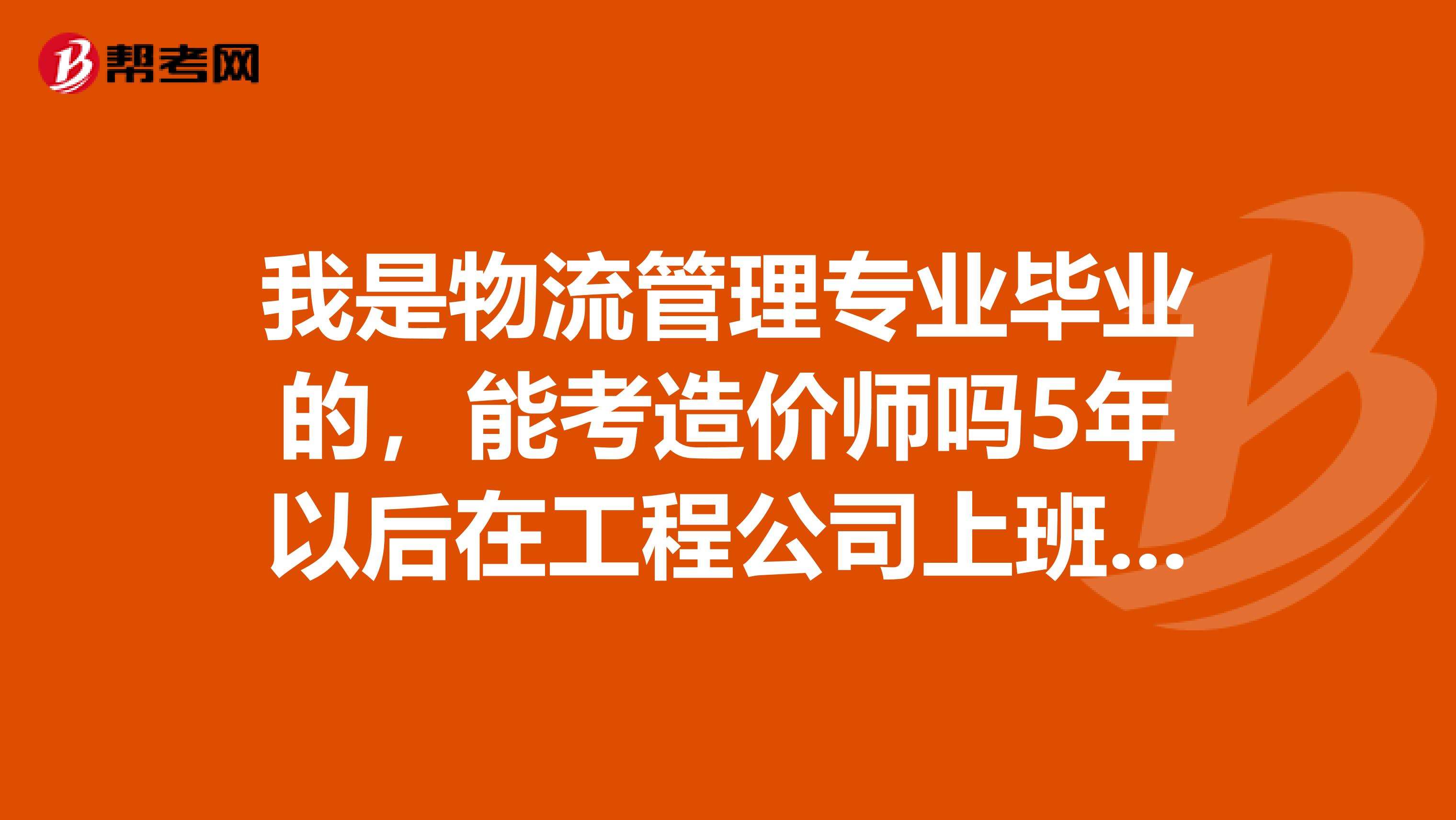 我是物流管理專業畢業的，能考造價師嗎5年以后在工程公司上班的話。建造師這些能考嗎