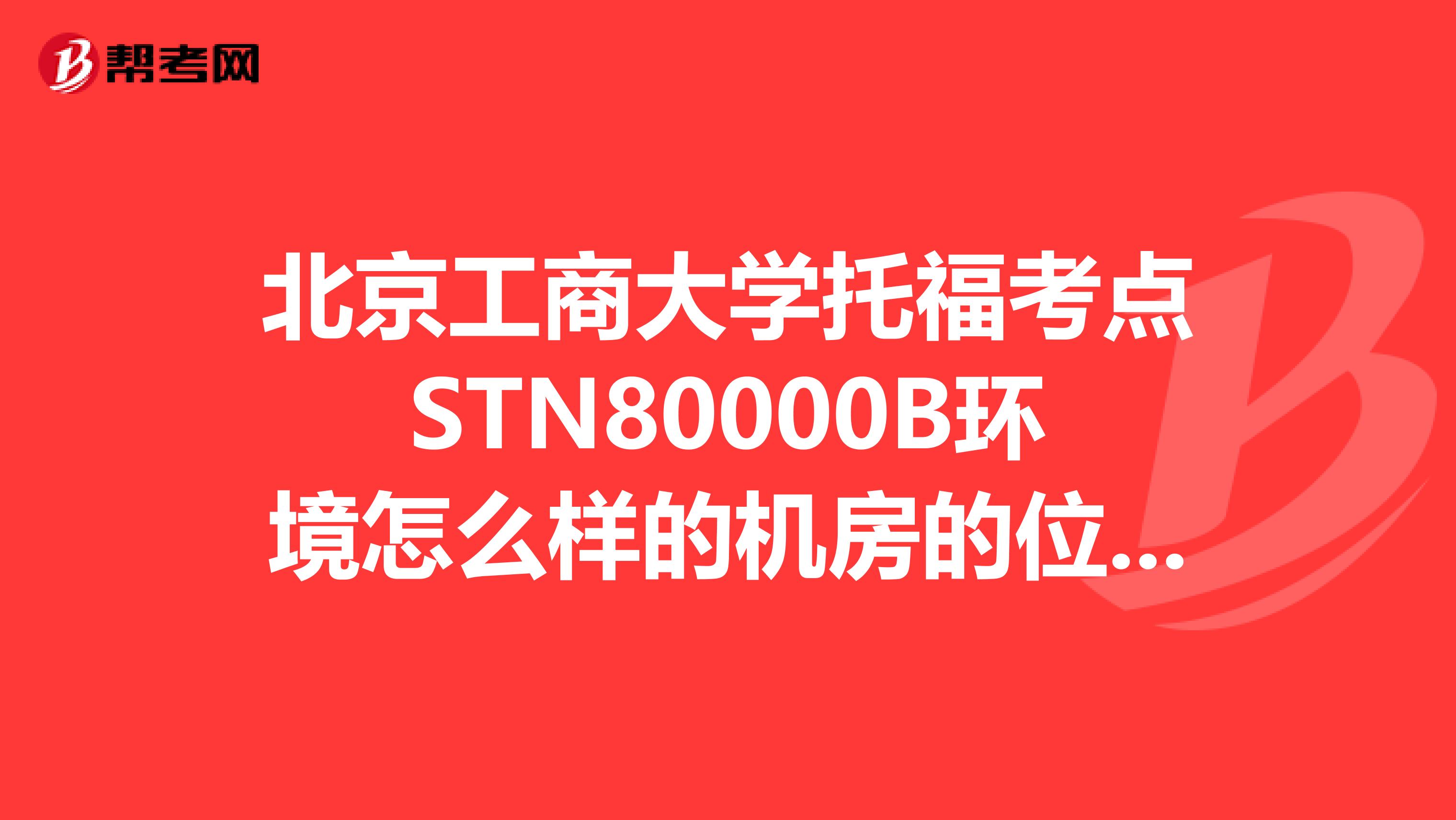 北京工商大学托福考点STN80000B环境怎么样的机房的位置是怎么排的这房间里几台电脑几个人考的
