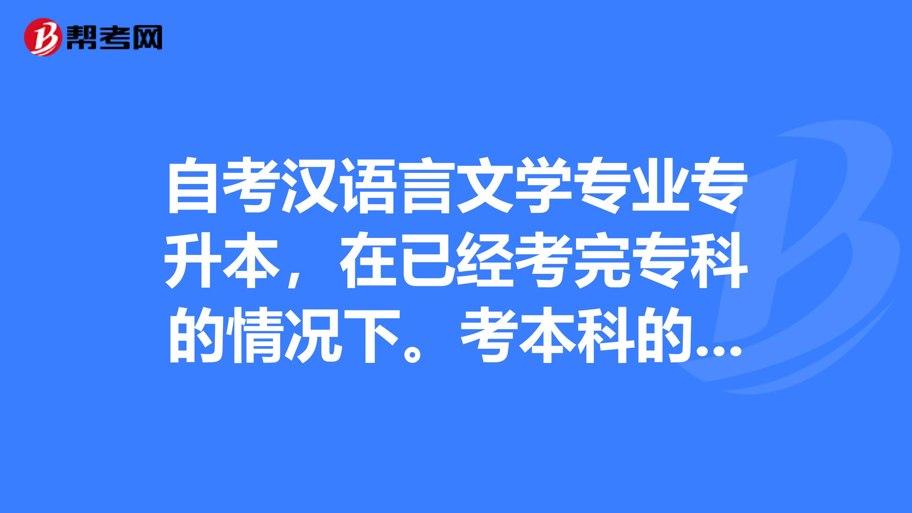 自考汉语言文学专业专升本，在已经考完专科的情况下。考本科的时候哪些科目可以不用考请知情人详细说明