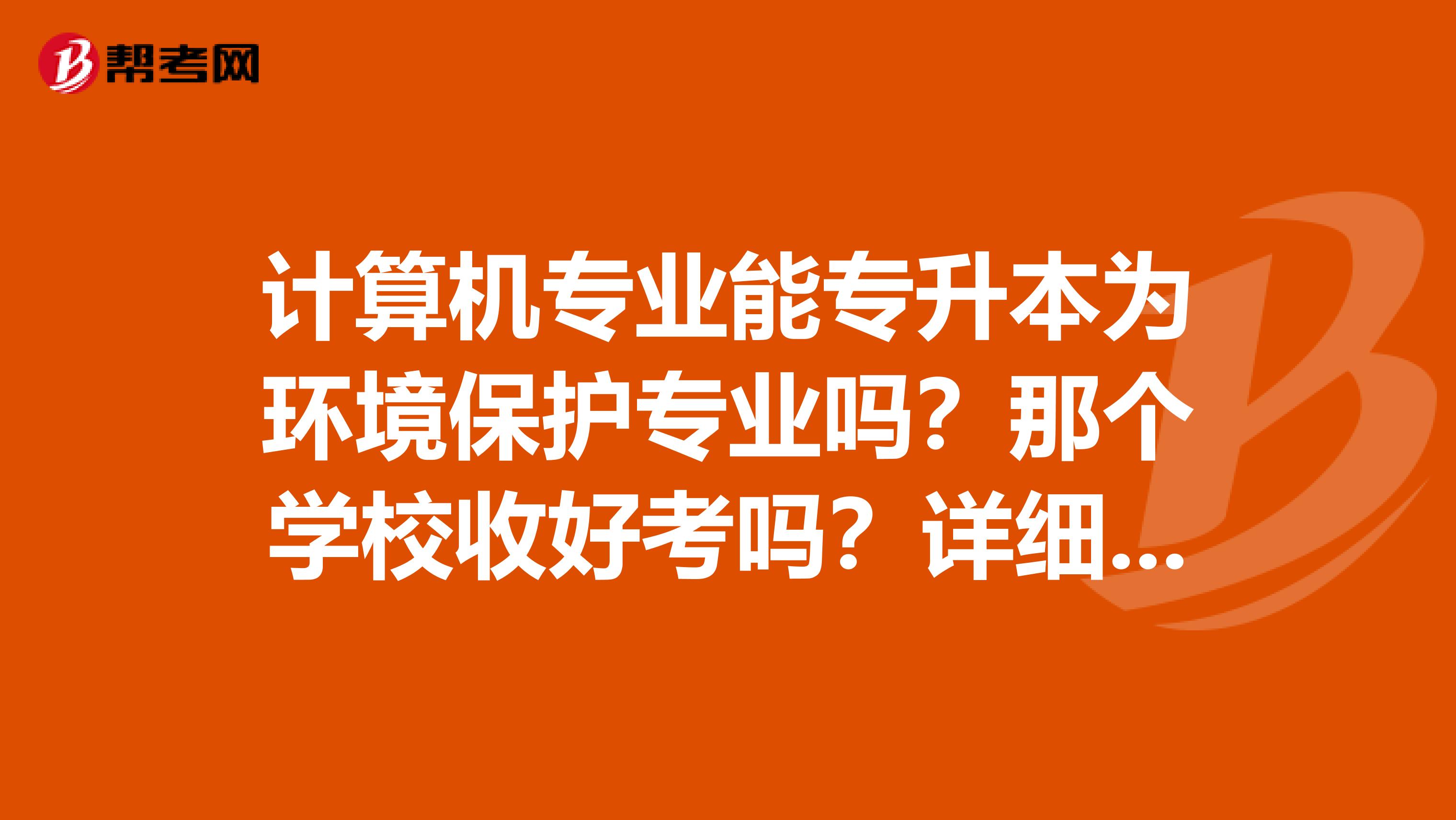 计算机专业能专升本为环境保护专业吗？那个学校收好考吗？详细点,大恩不言谢