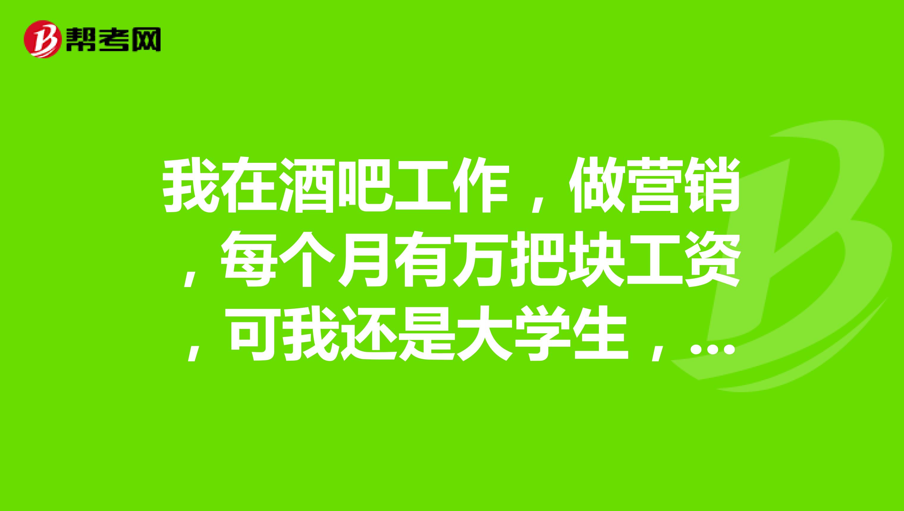 我在酒吧工作,做营销,每个月有万把块工资,可我还是大学生,酒吧虽然钱多,但是很累,每天喝酒,不想干