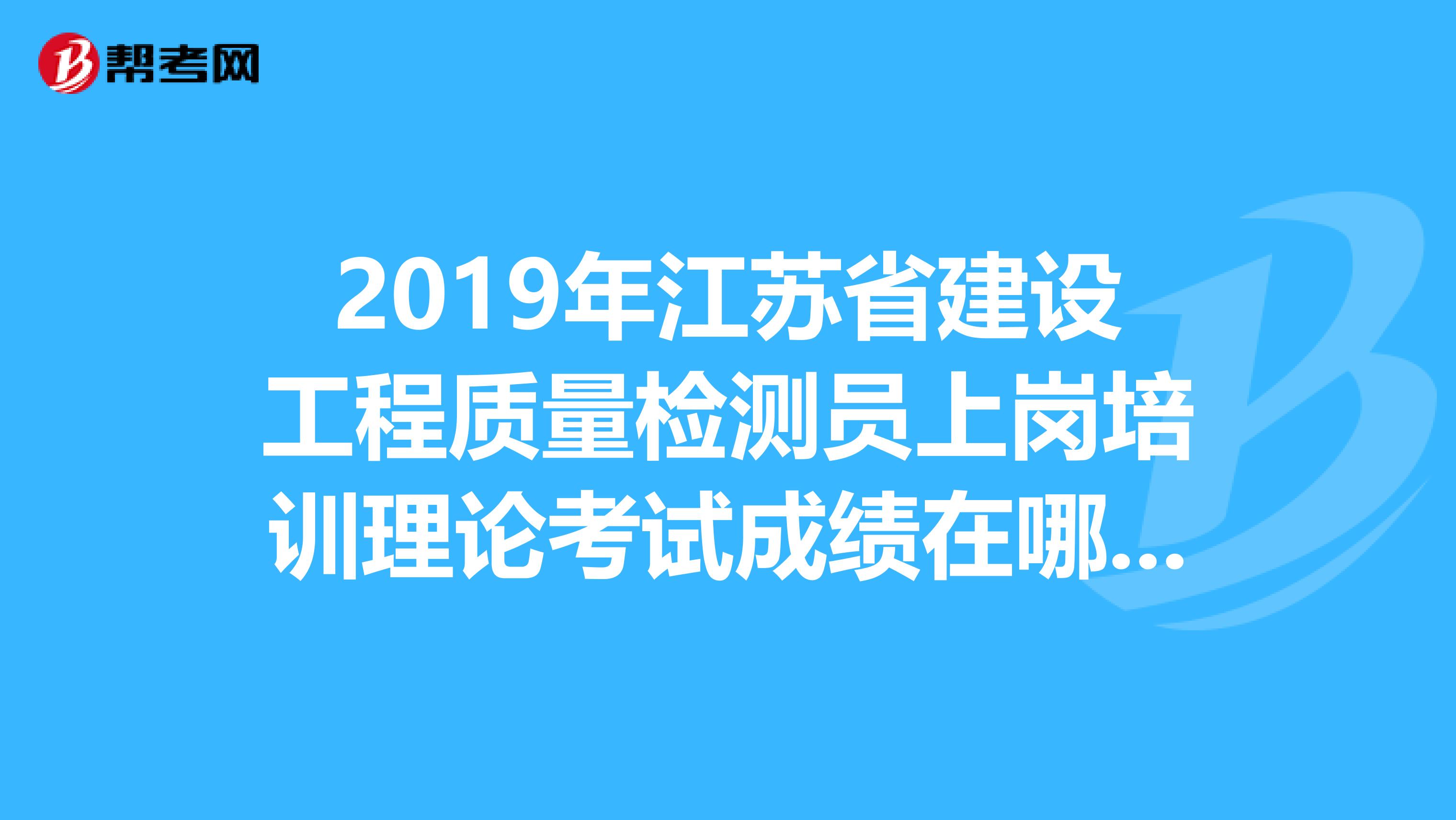 2019年江苏省建设工程质量检测员上岗培训理论考试成绩在哪儿查询