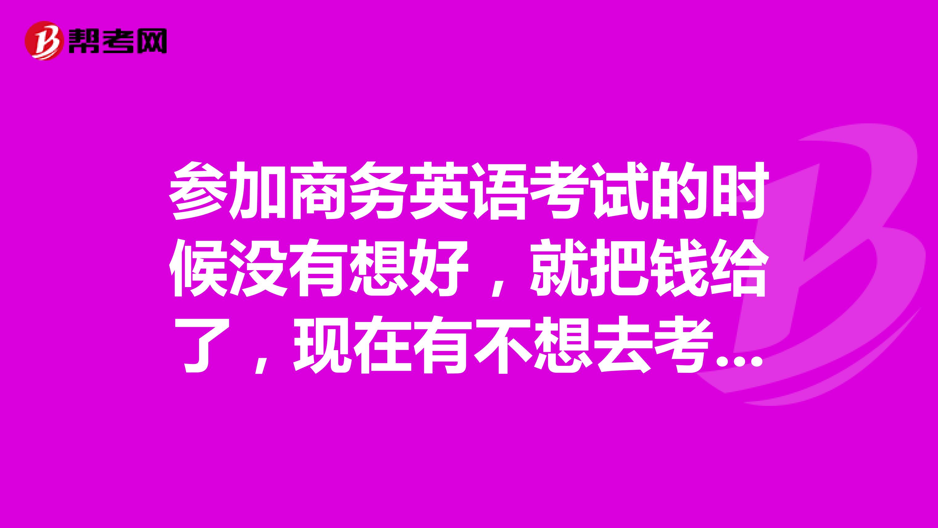 参加商务英语考试的时候没有想好,就把钱给了,现在有不想去考试了,请问可以退吗?