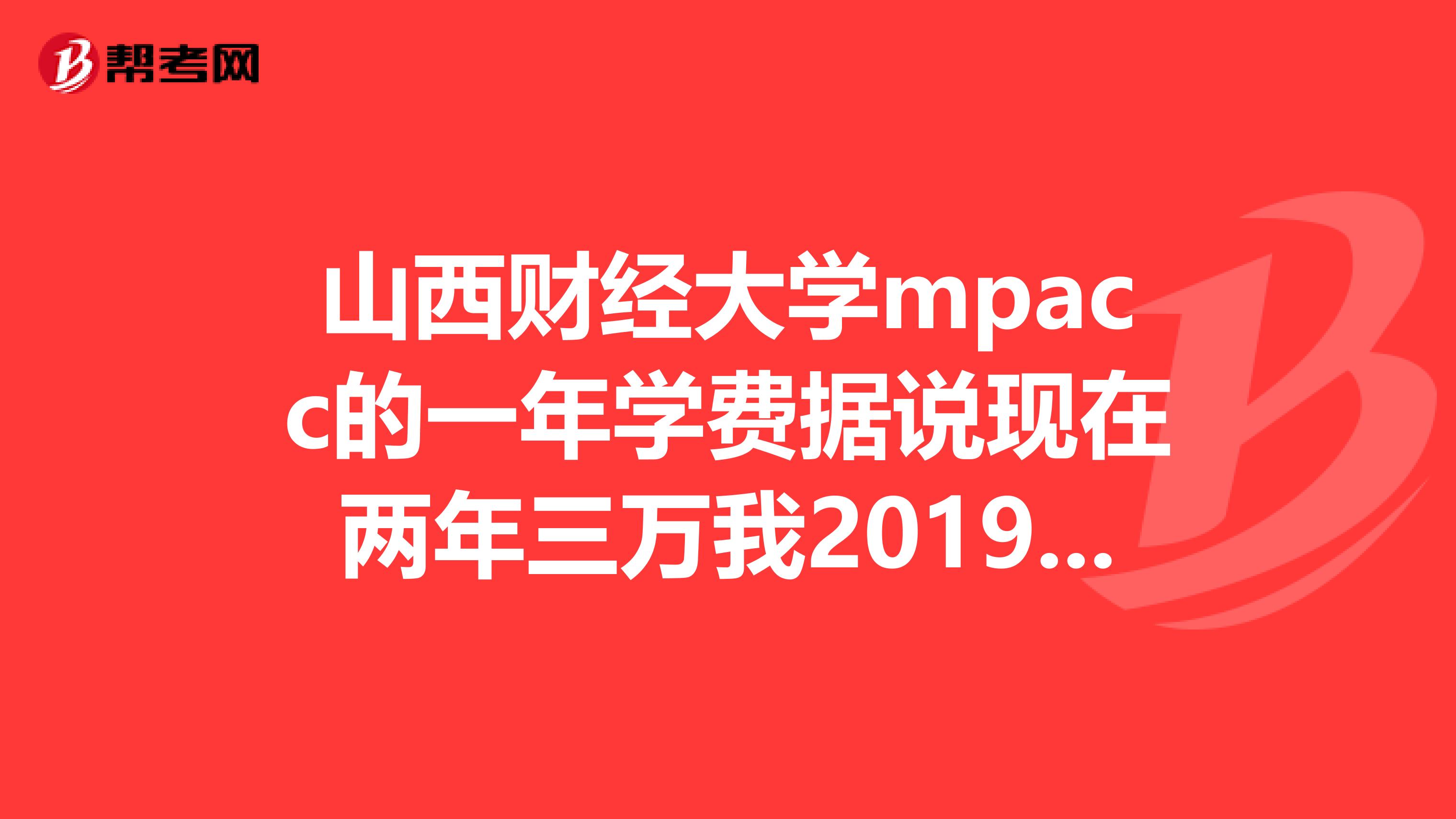 山西财经大学mpacc的一年学费据说现在两年三万我2019考试已经报了mpacc的班2019年学费会涨吗？