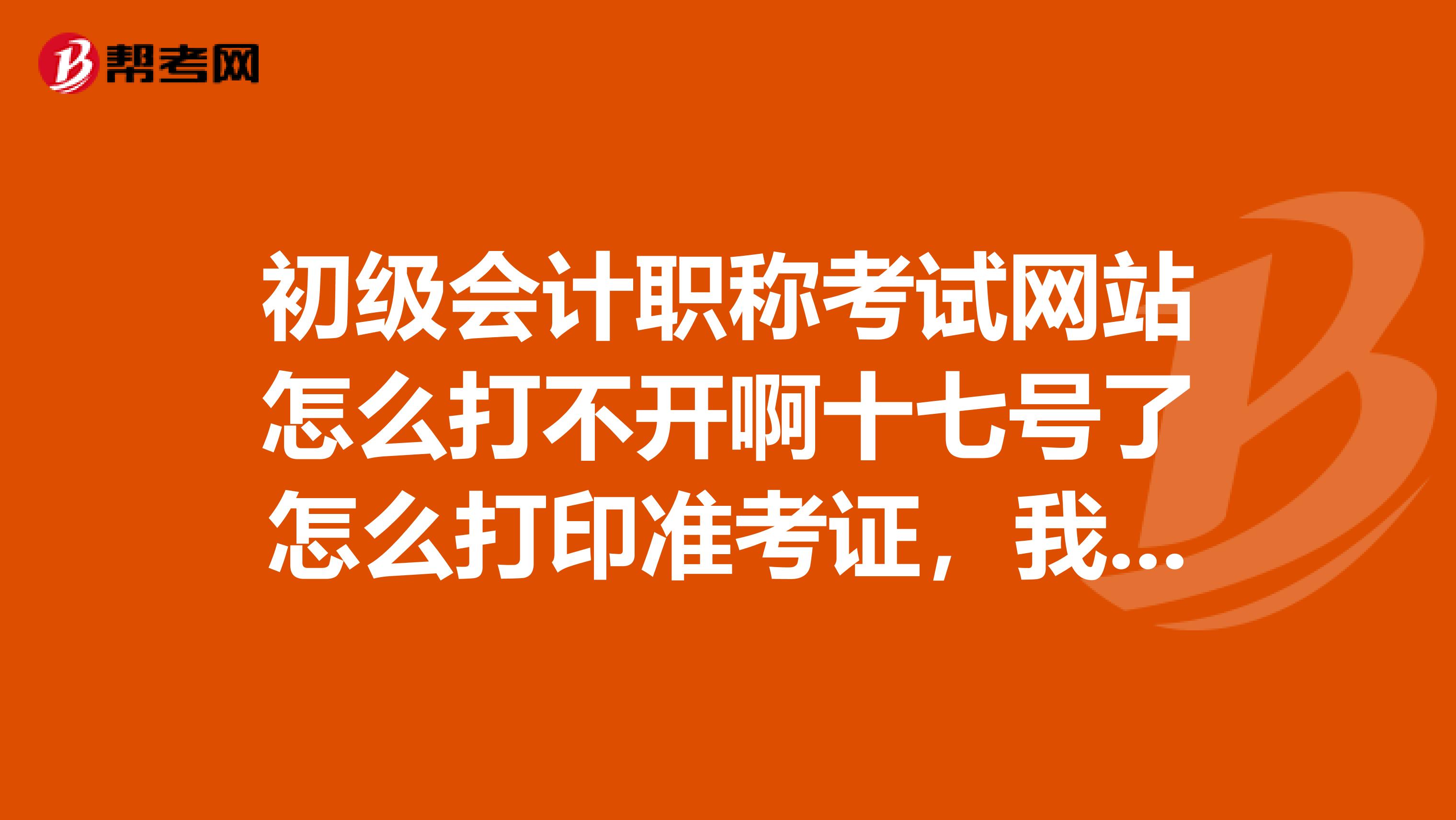 初级会计职称考试网站怎么打不开啊十七号了怎么打印准考证,我同学前几天怎么可以打印啊?