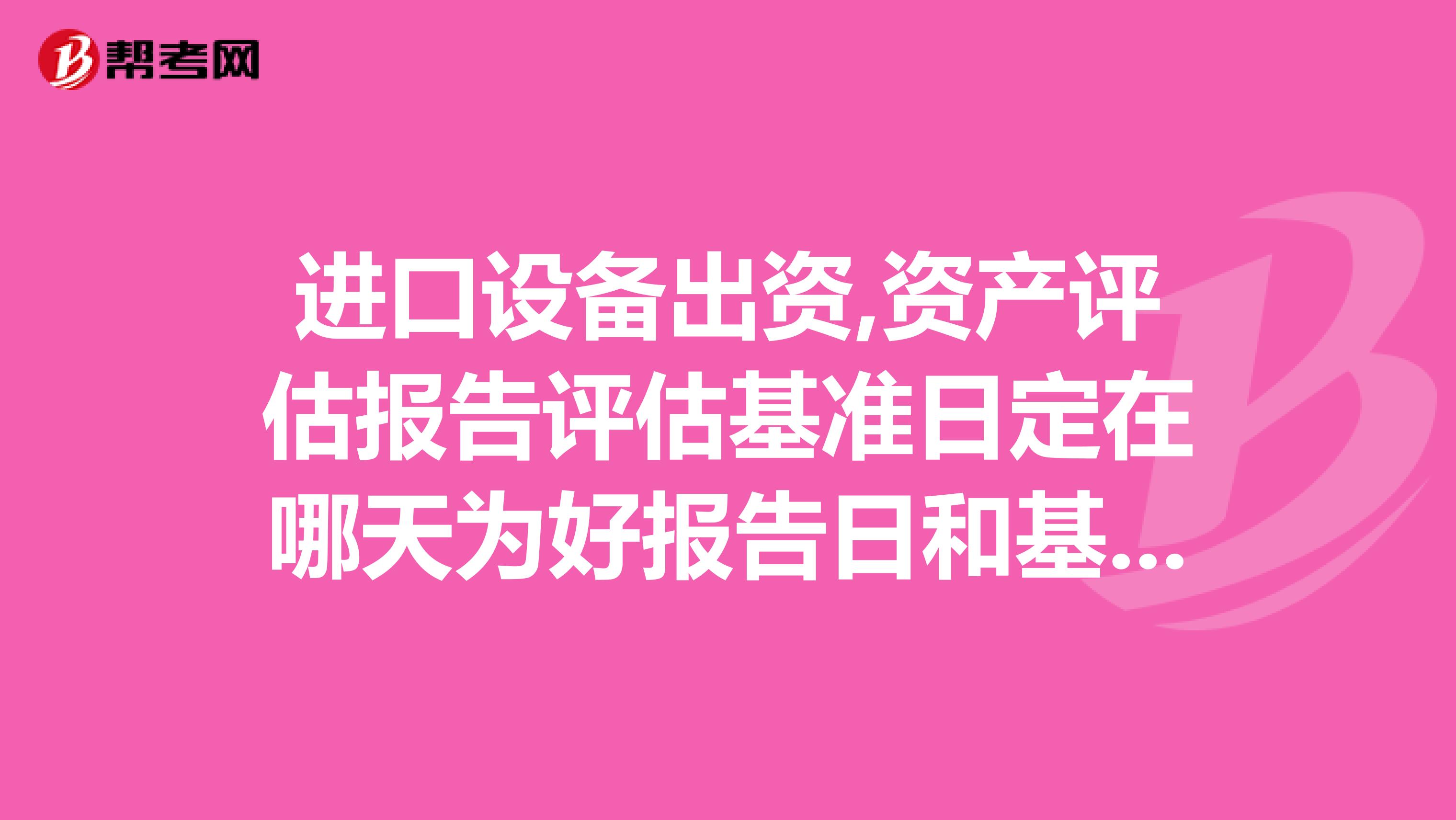 进口设备出资,资产评估报告评估基准日定在哪天为好报告日和基准日在同一天是否会有影响