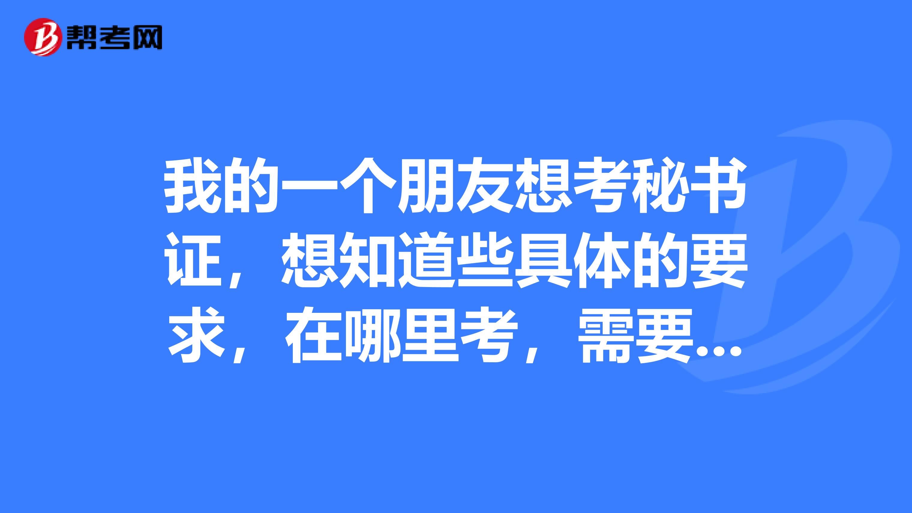 我的一个朋友想考秘书证，想知道些具体的要求，在哪里考，需要什么材料想买参考书，不知道该买什么，请说出书名。谢谢！！...