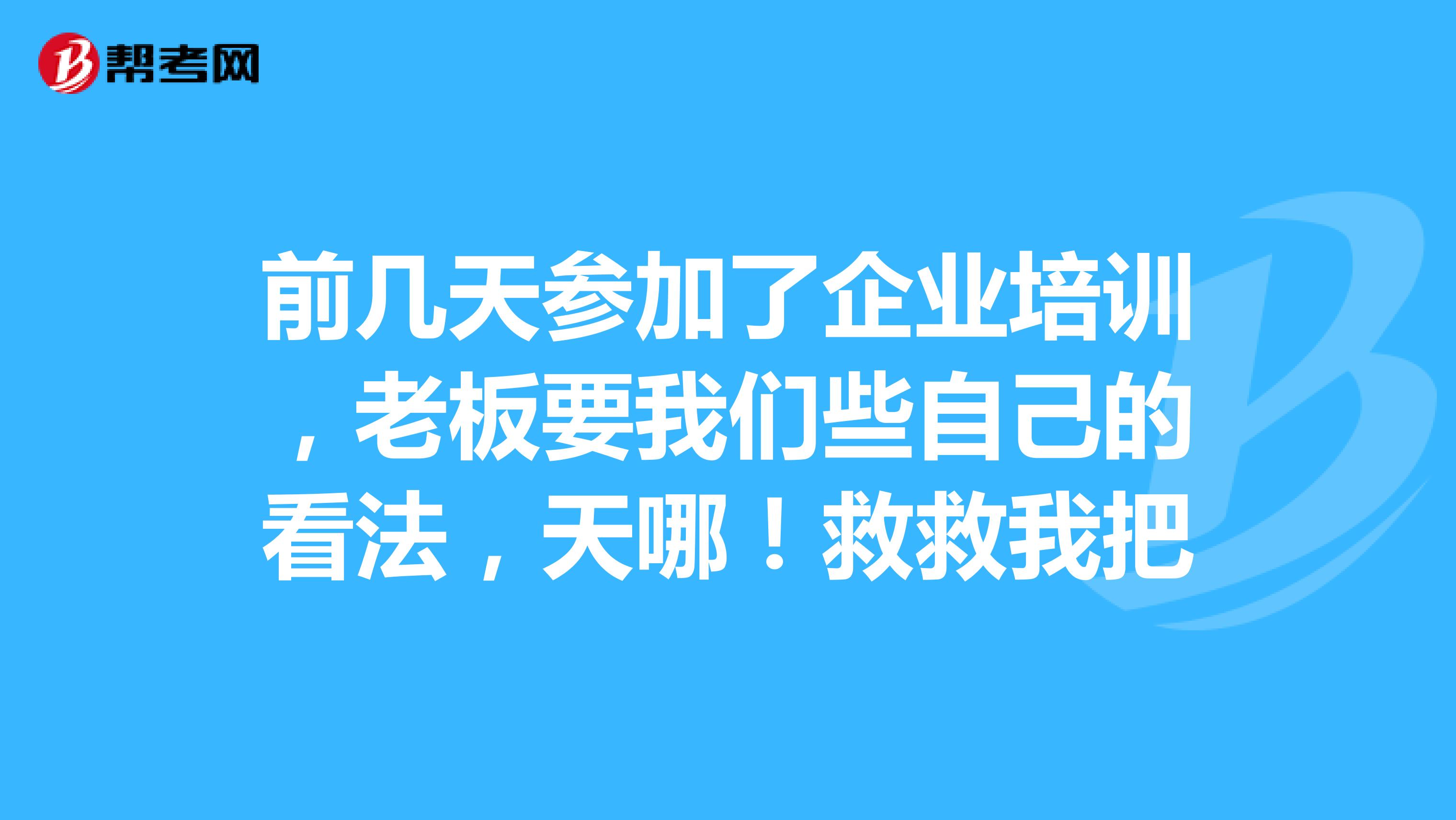 前几天参加了企业培训,老板要我们些自己的看法,天哪!救救我把