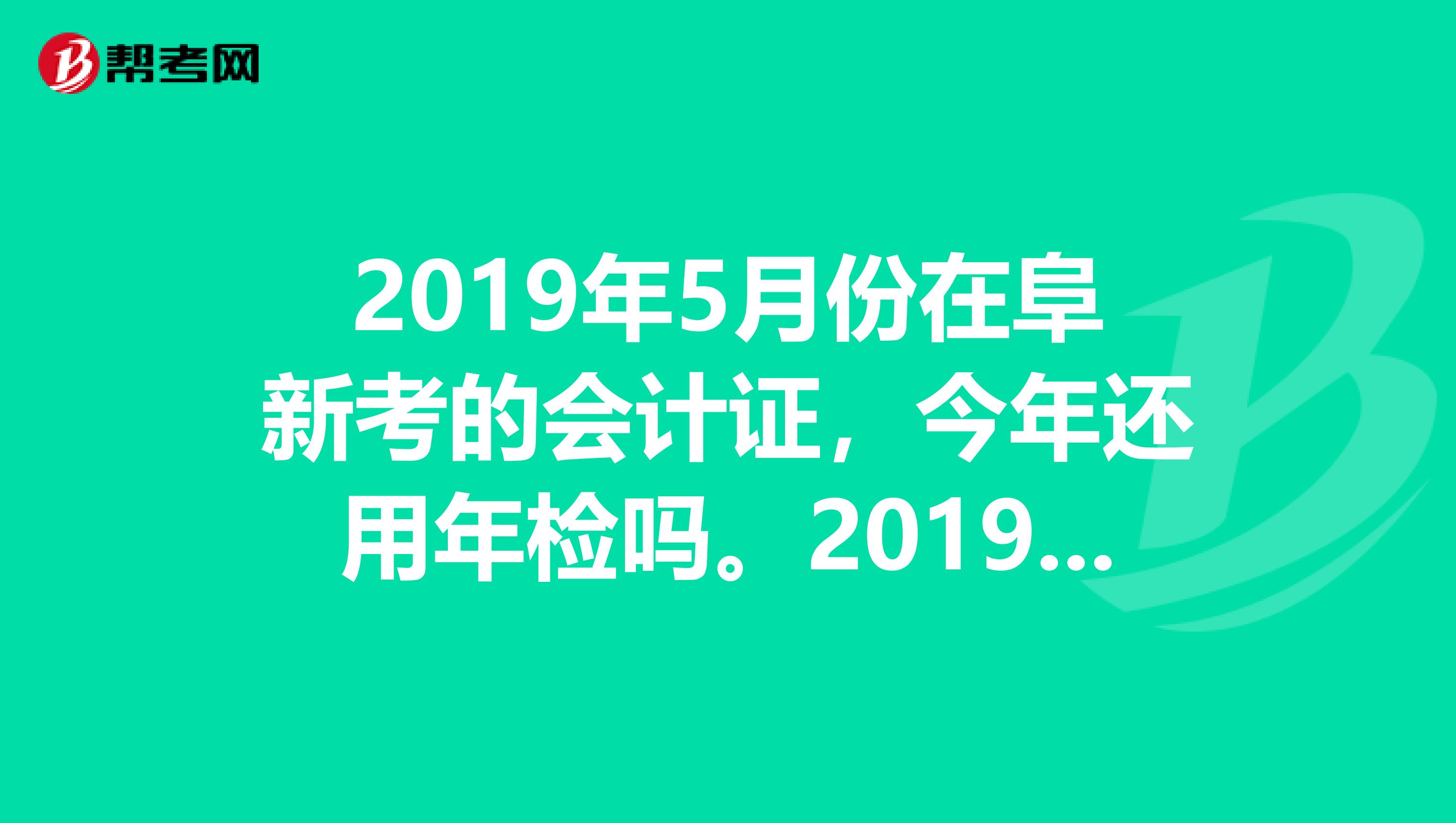 2019年5月份在阜新考的会计证,今年还用年检吗。2019年年检的期限是多少啊?