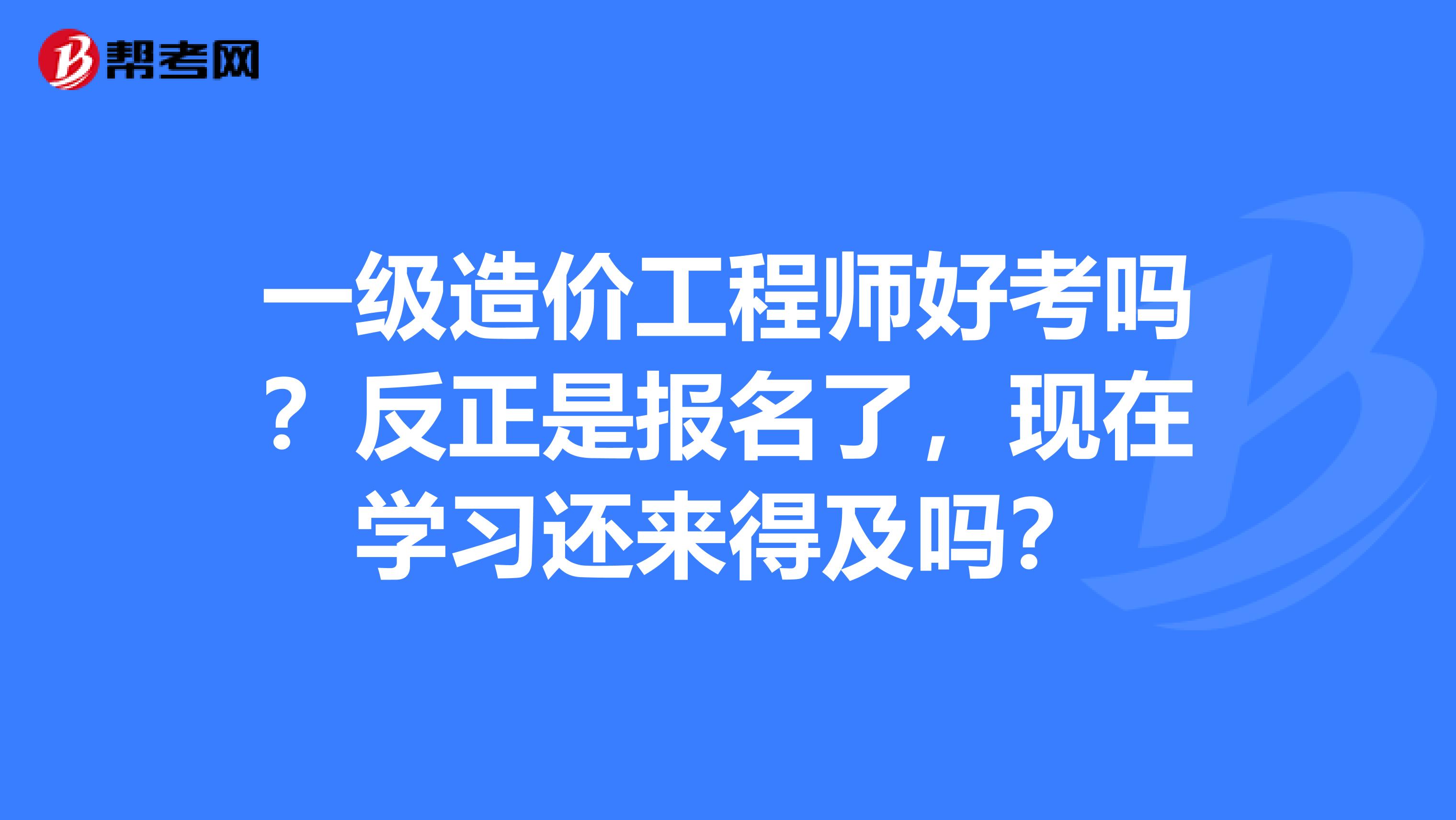 一级造价工程师好考吗？反正是报名了，现在学习还来得及吗？