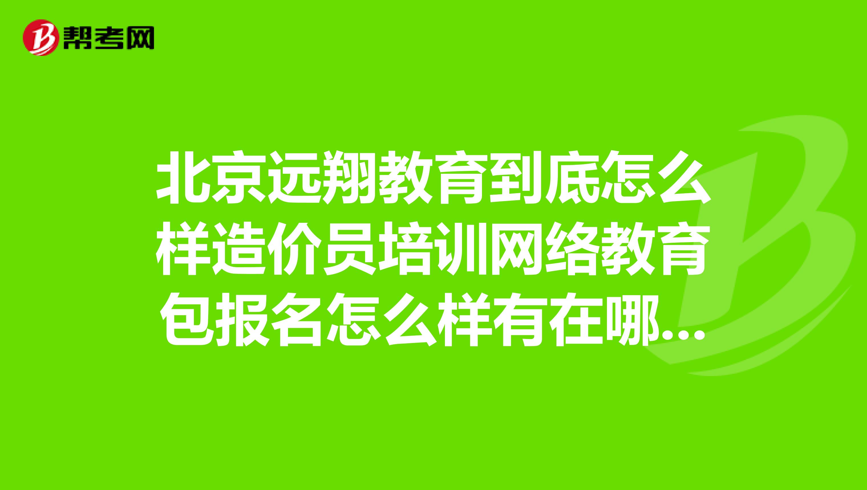 北京远翔教育到底怎么样造价员培训网络教育包报名怎么样有在哪上过课的吗