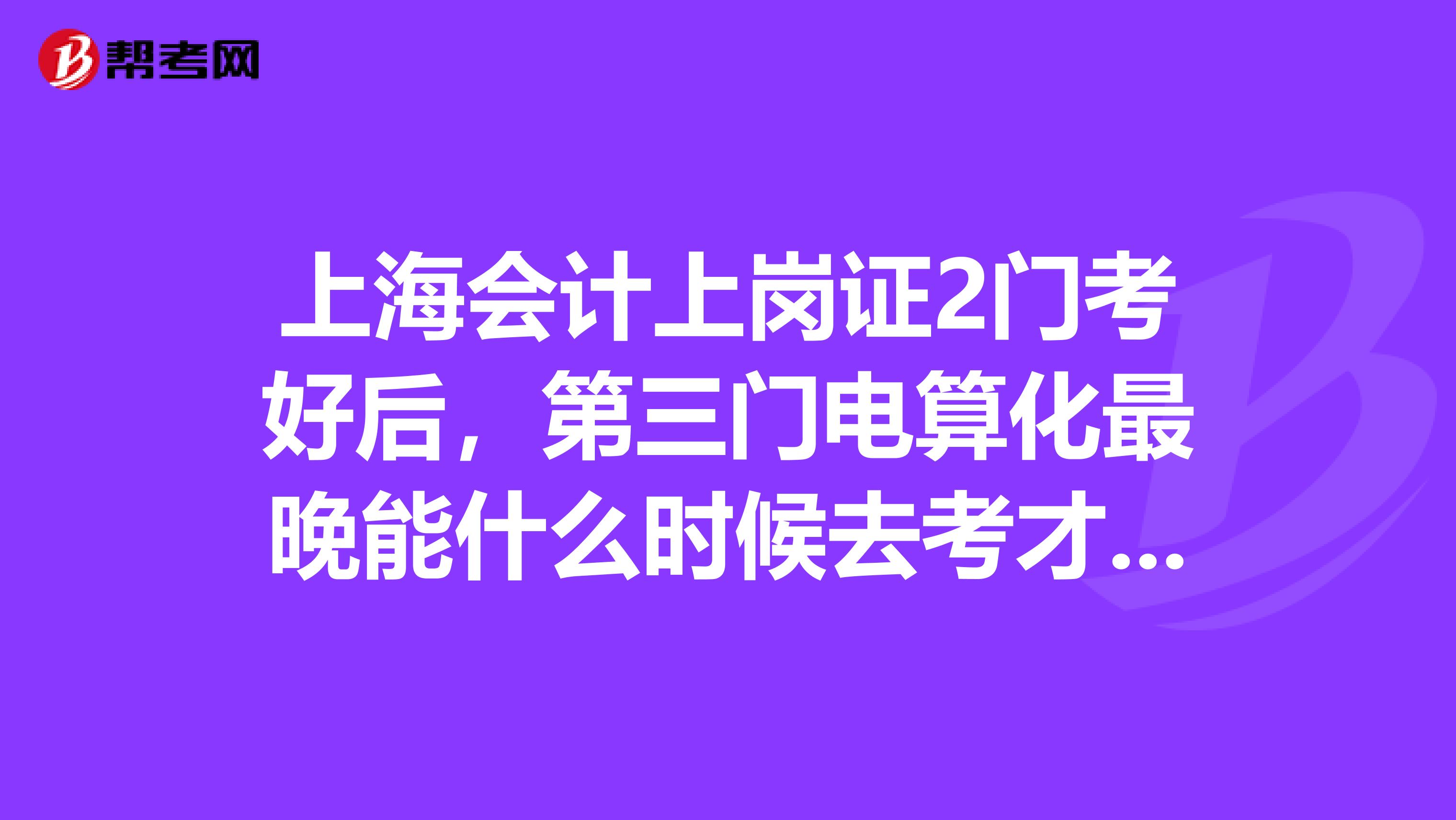 上海会计上岗证2门考好后,第三门电算化最晚能什么时候去考才不至于过期?