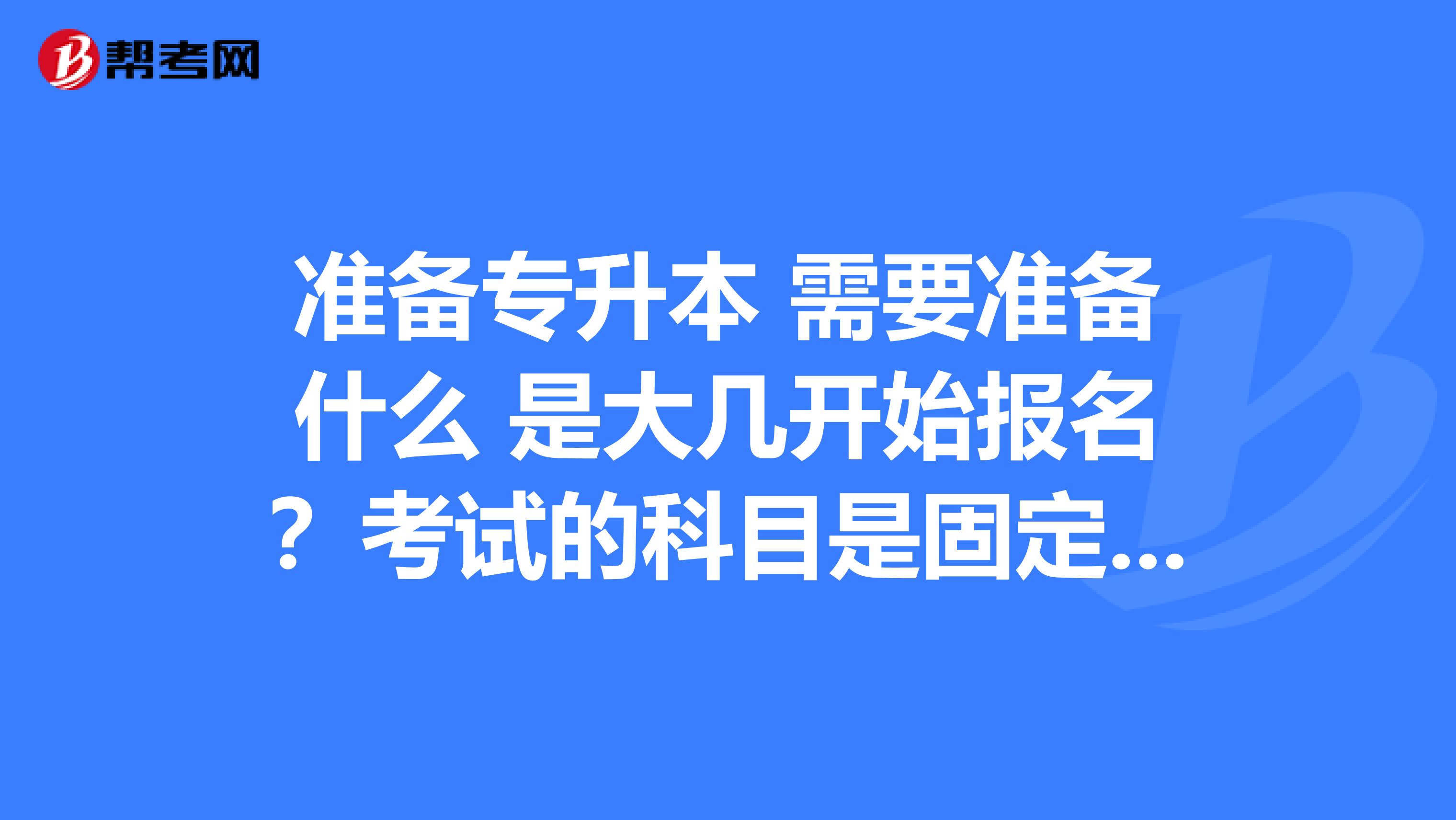 准备专升本 需要准备什么 是大几开始报名?考试的科目是固定的吗?本人在是重庆的