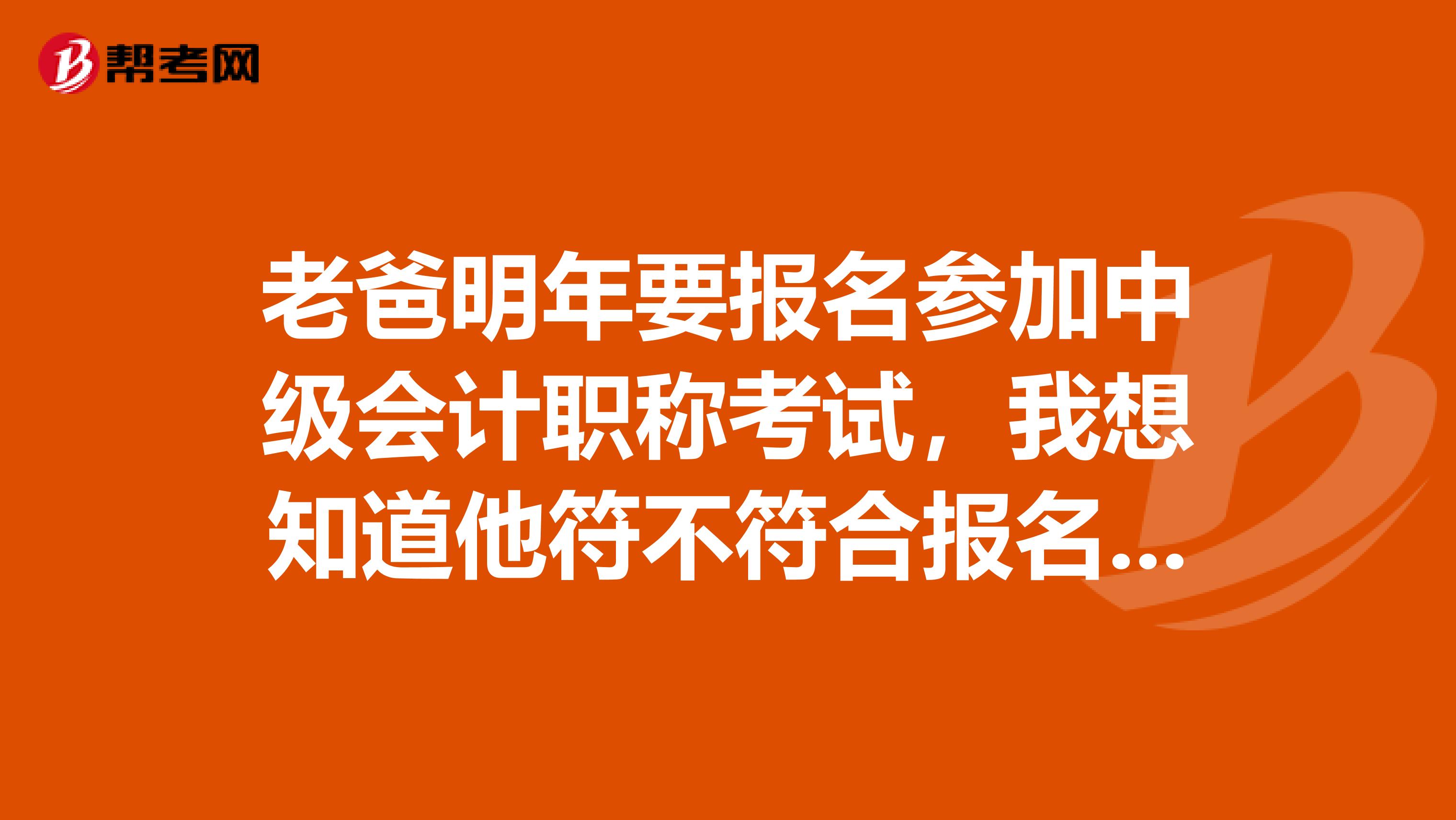 老爸明年要报名参加中级会计职称考试,我想知道他符不符合报名条件