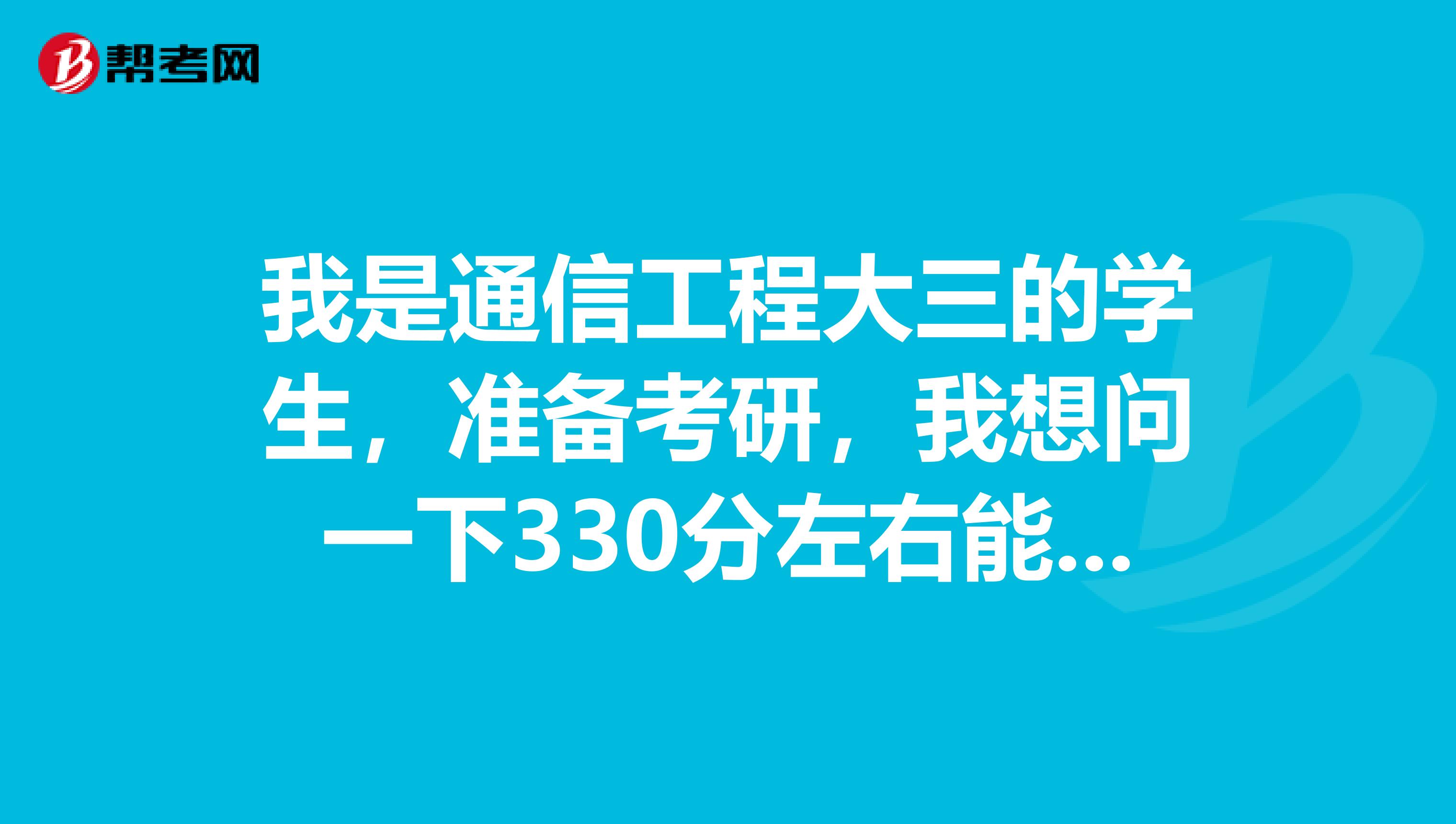 我是通信工程大三的学生，准备考研，我想问一下330分左右能考什么学校？
