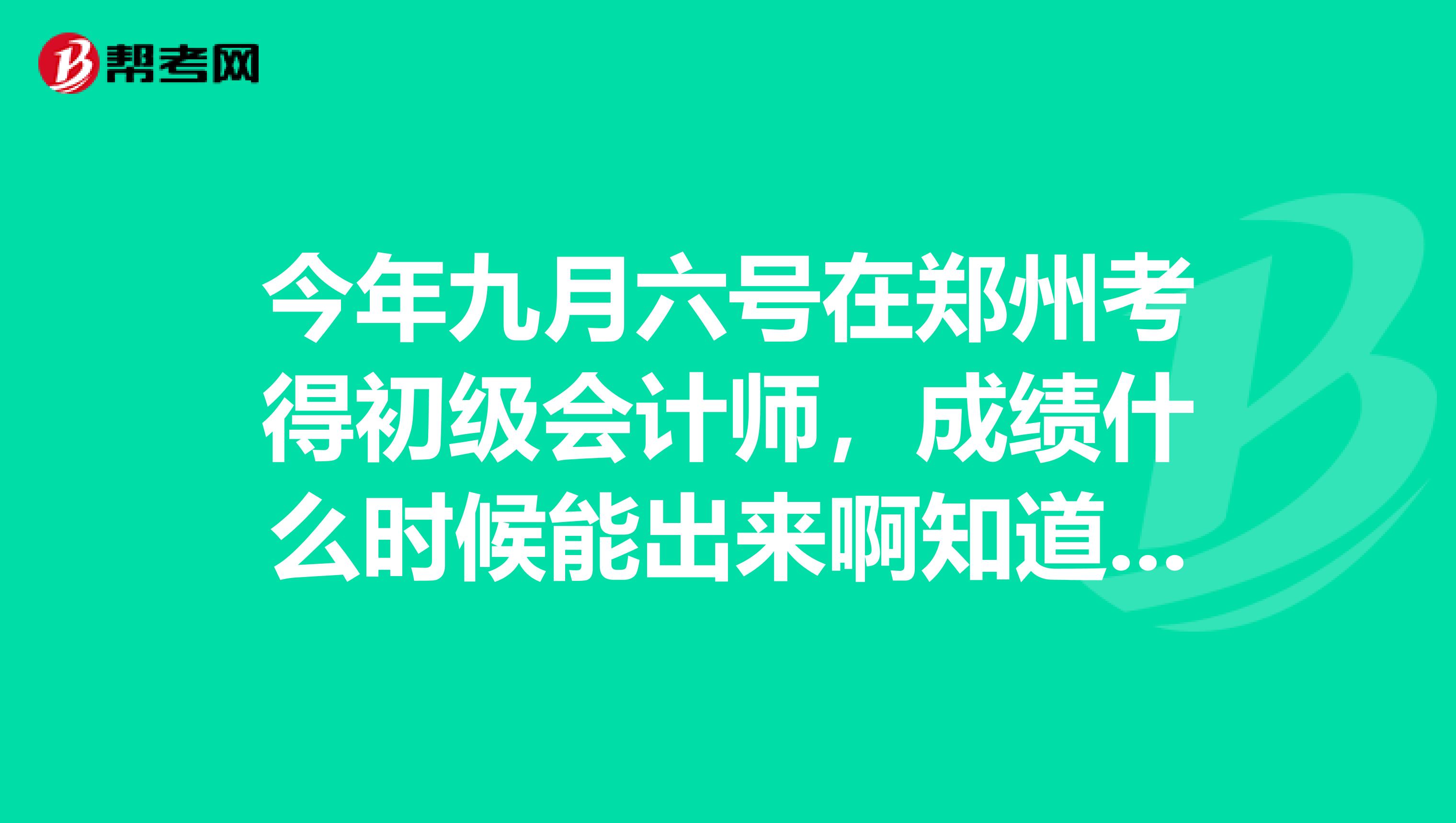 今年九月六號在鄭州考得初級會計師，成績什么時候能出來啊知道的請告訴我一下，謝謝