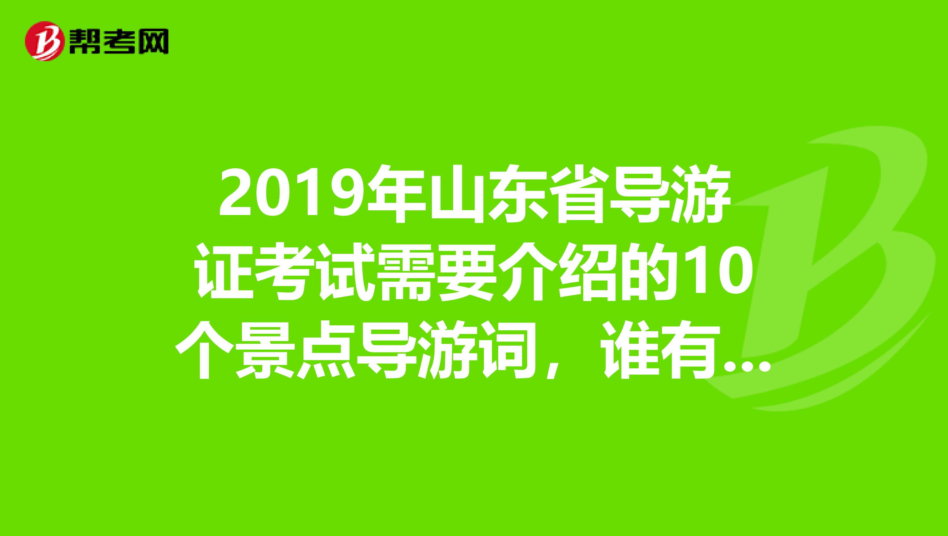 2019年山东省导游证考试需要介绍的10个景点导游词,谁有?急。。。。