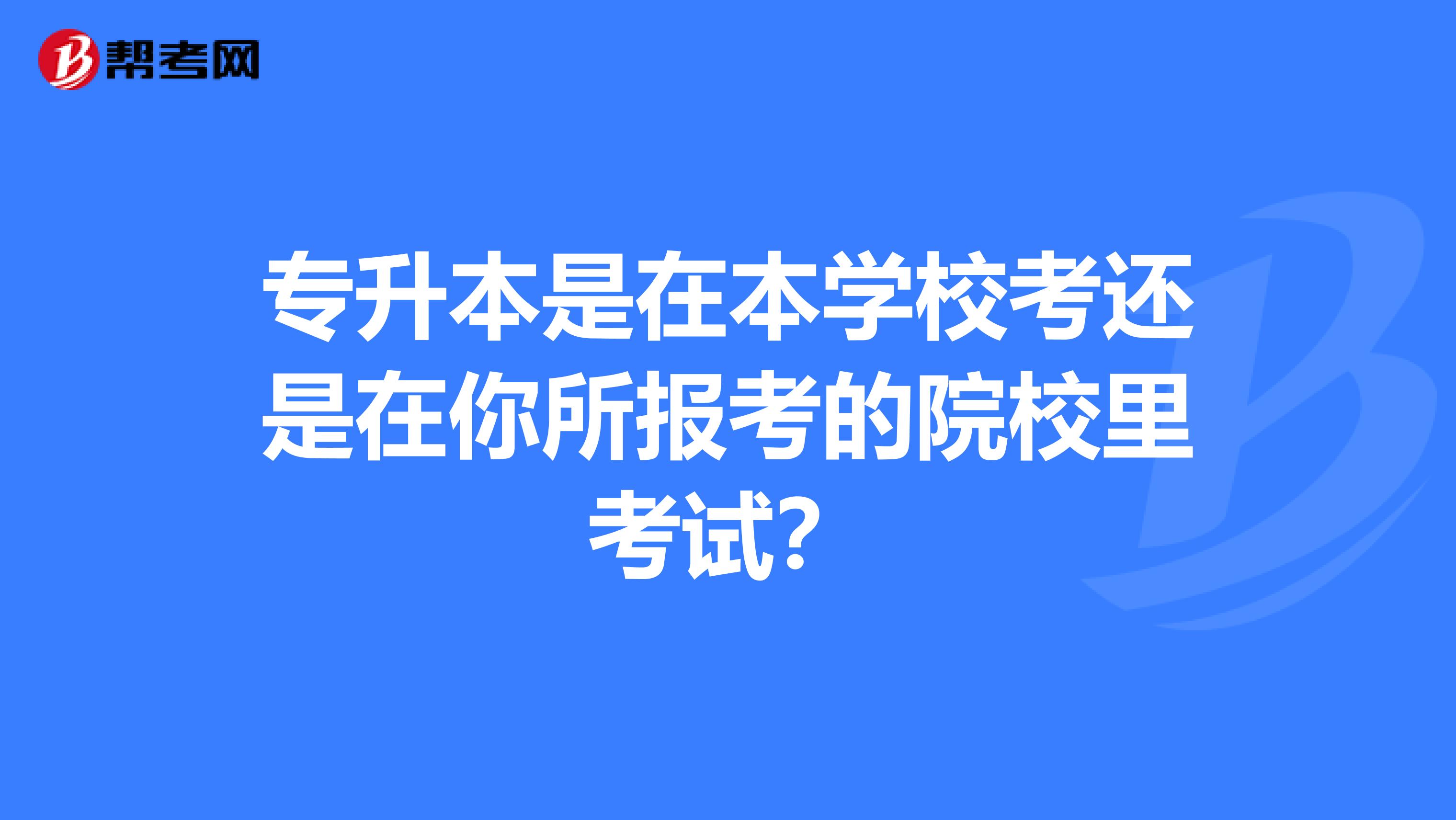 专升本是在本学校考还是在你所报考的院校里考试？