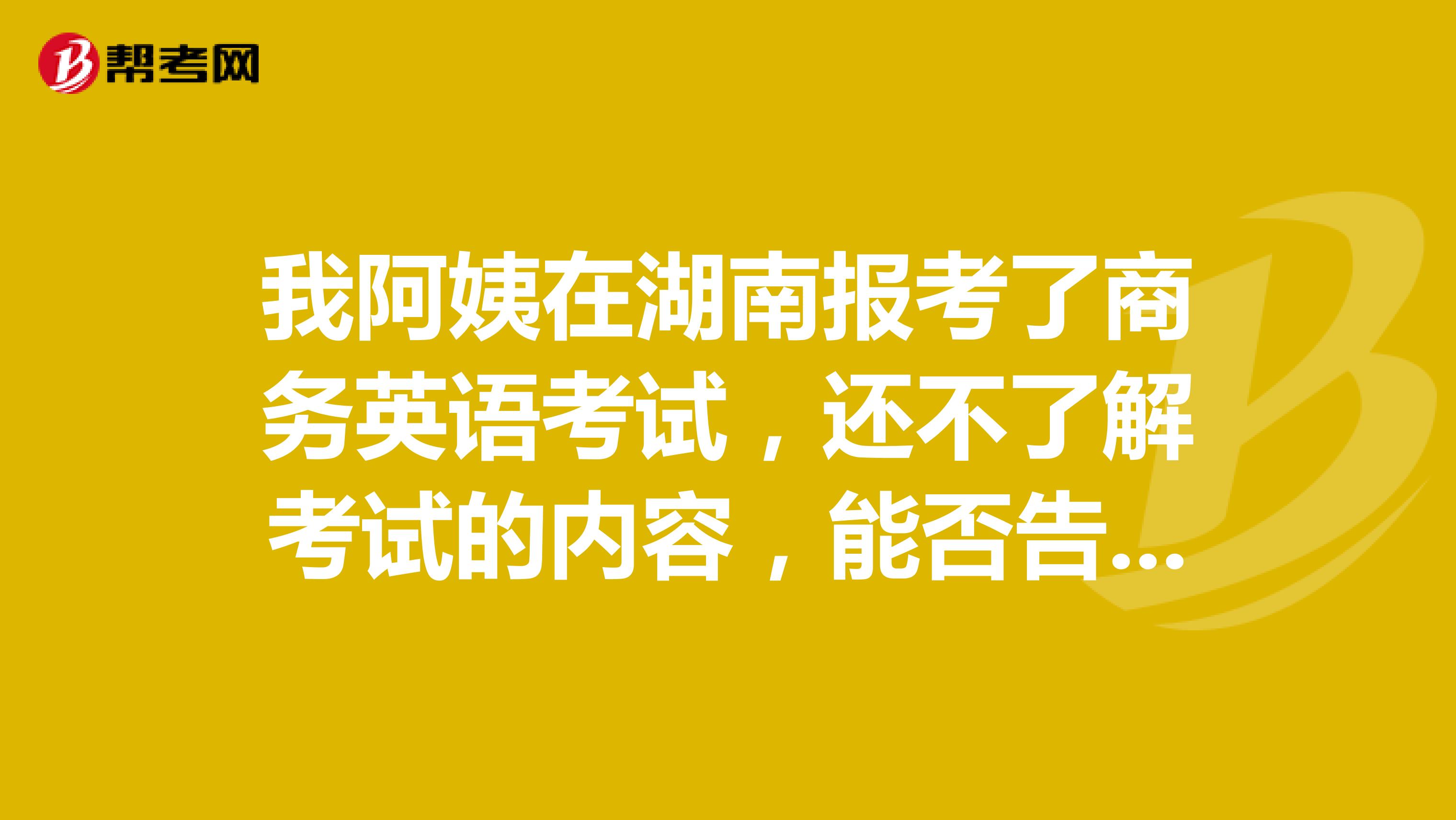 我阿姨在湖南报考了商务英语考试,还不了解考试的内容,能否告知一下。