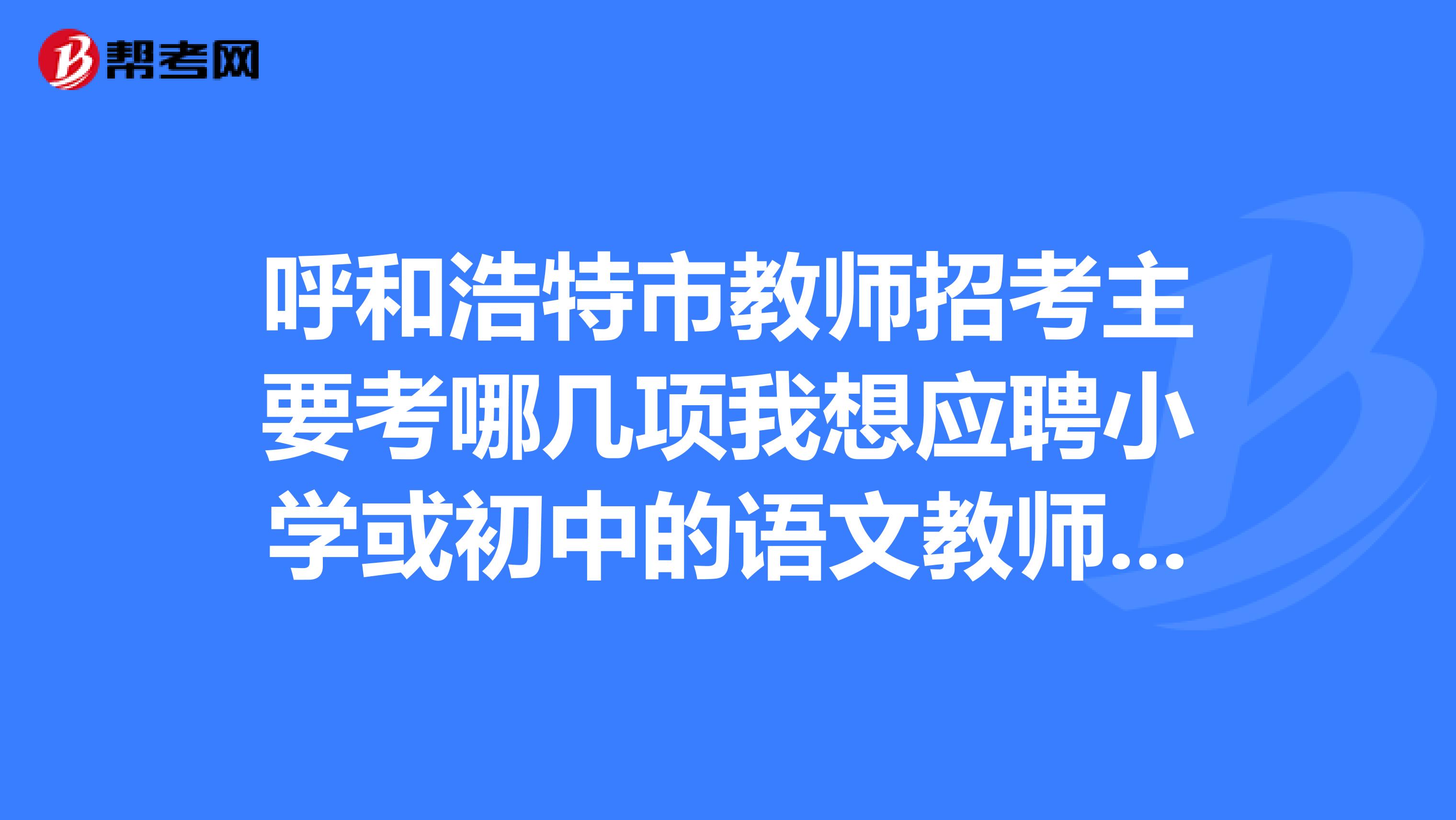 呼和浩特市教师招考主要考哪几项我想应聘小学或初中的语文教师。急谢谢