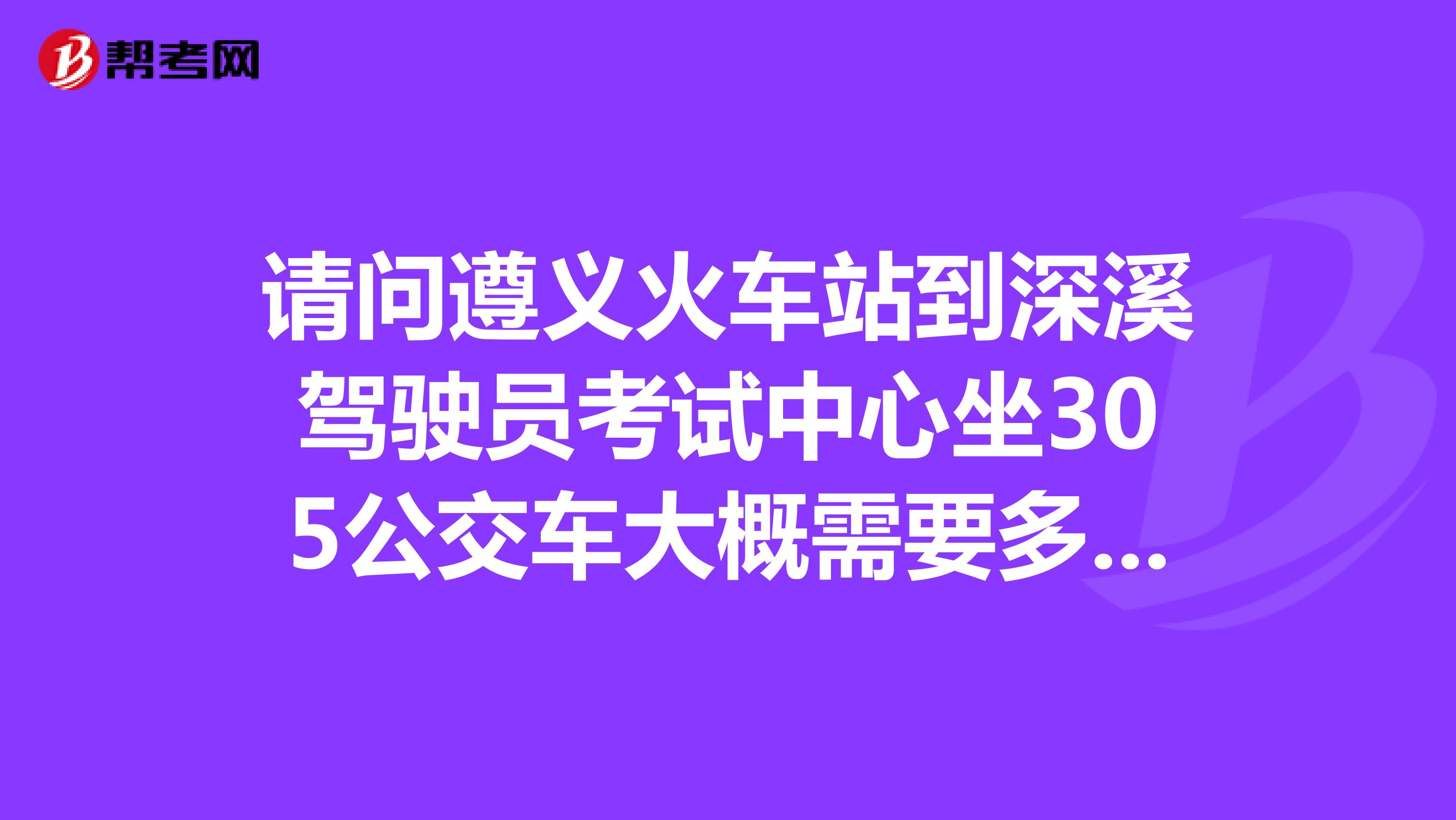请问遵义火车站到深溪驾驶员考试中心坐305公交车大概需要多久时间?谢谢