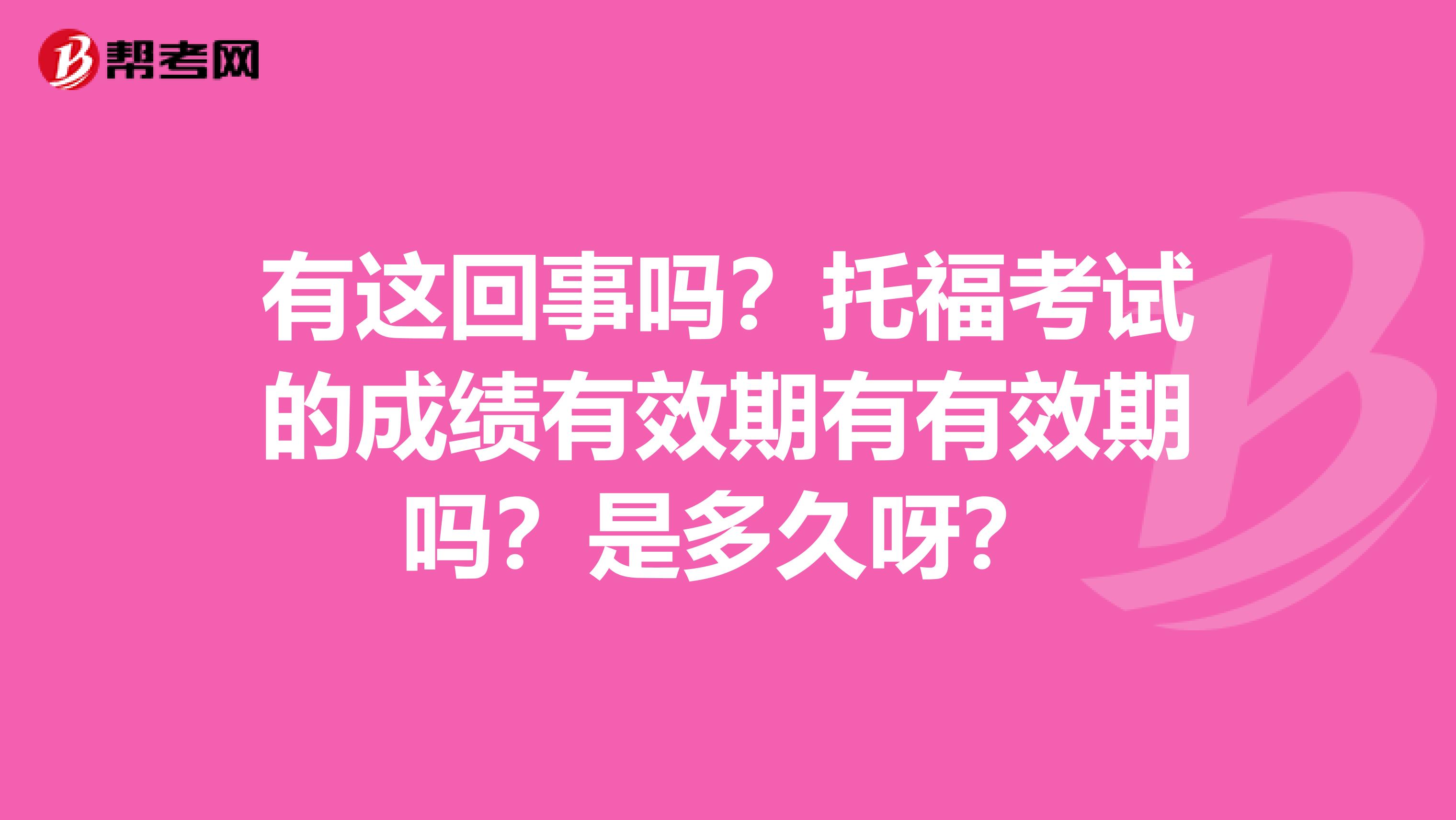 有这回事吗?托福考试的成绩有效期有有效期吗?是多久呀?