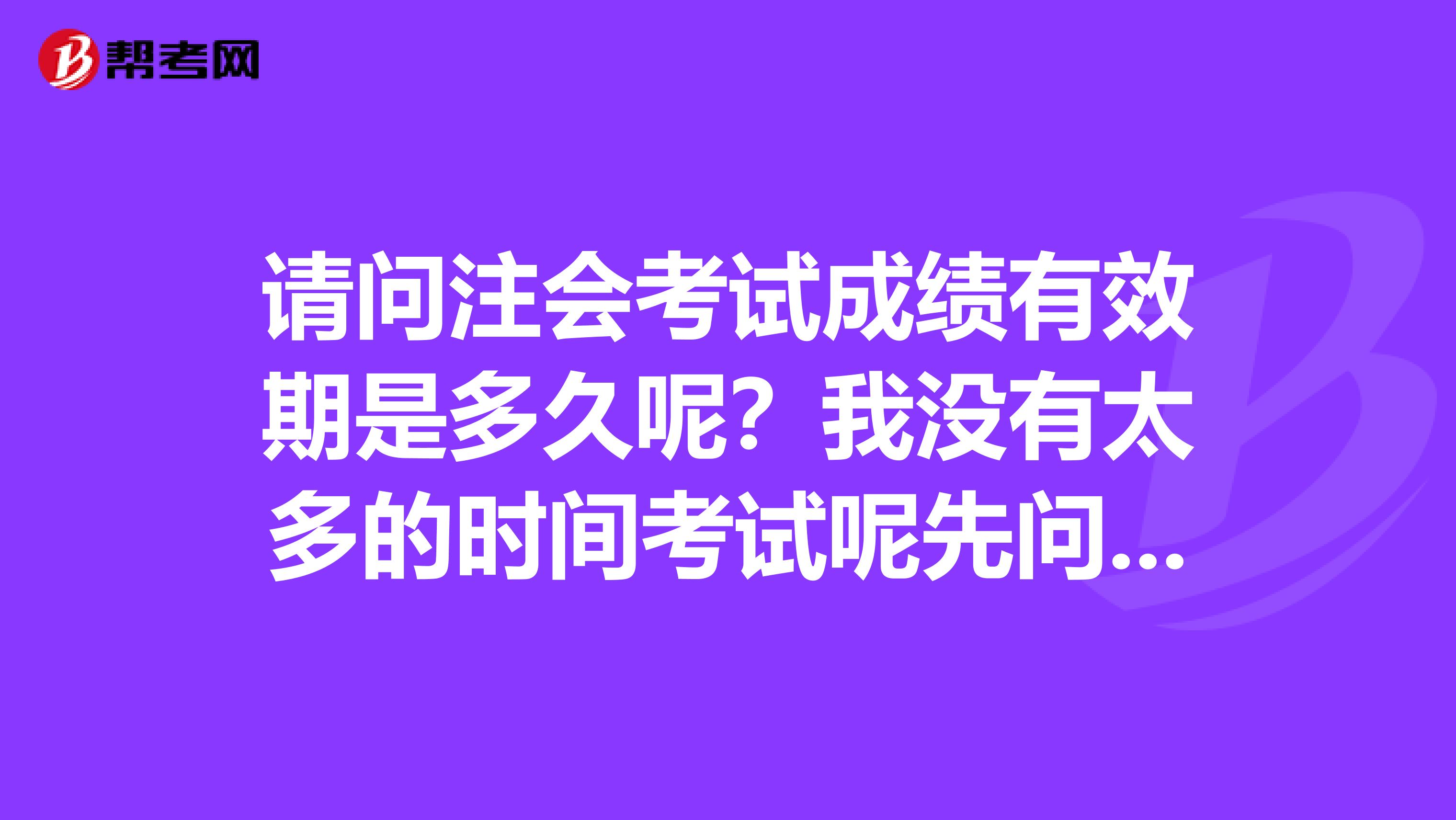 请问注会考试成绩有效期是多久呢？我没有太多的时间考试呢先问清楚比较好