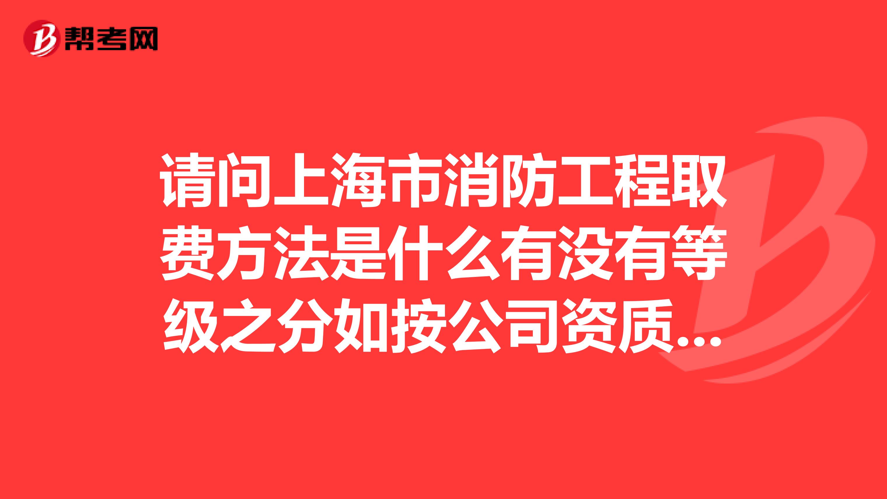 请问上海市消防工程取费方法是什么有没有等级之分如按公司资质等级取费