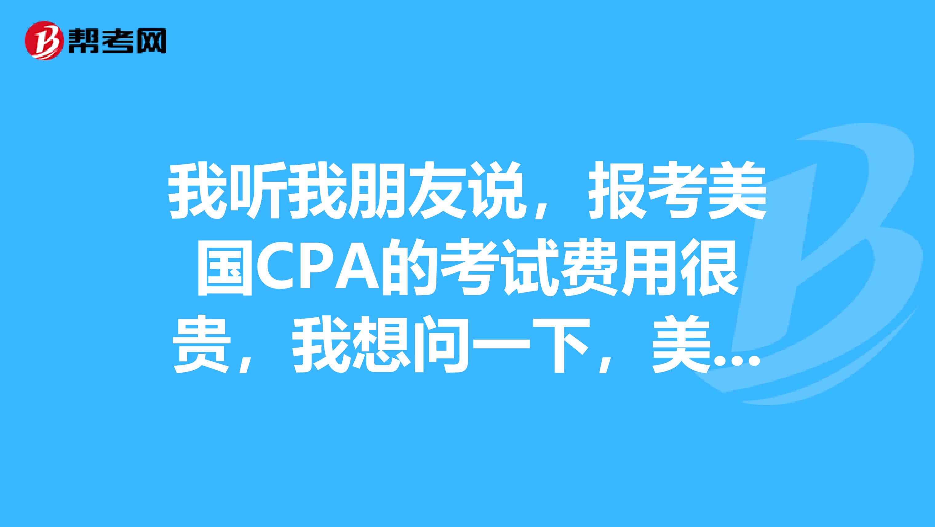 我听我朋友说，报考美国CPA的考试费用很贵，我想问一下，美国CPA考试的报考费的费用是多少？