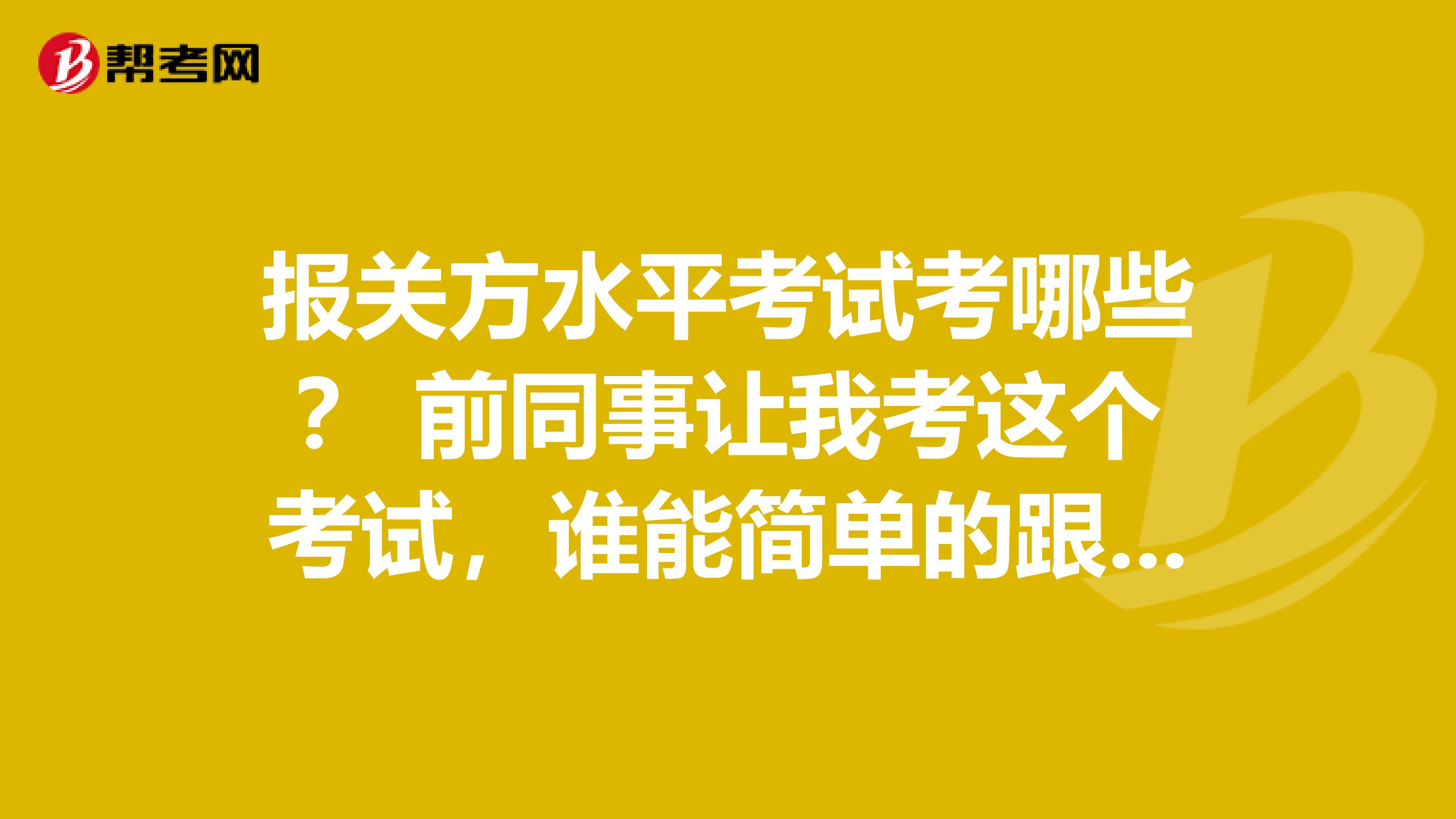 报关方水平考试考哪些？ 前同事让我考这个考试，谁能简单的跟我说一下！