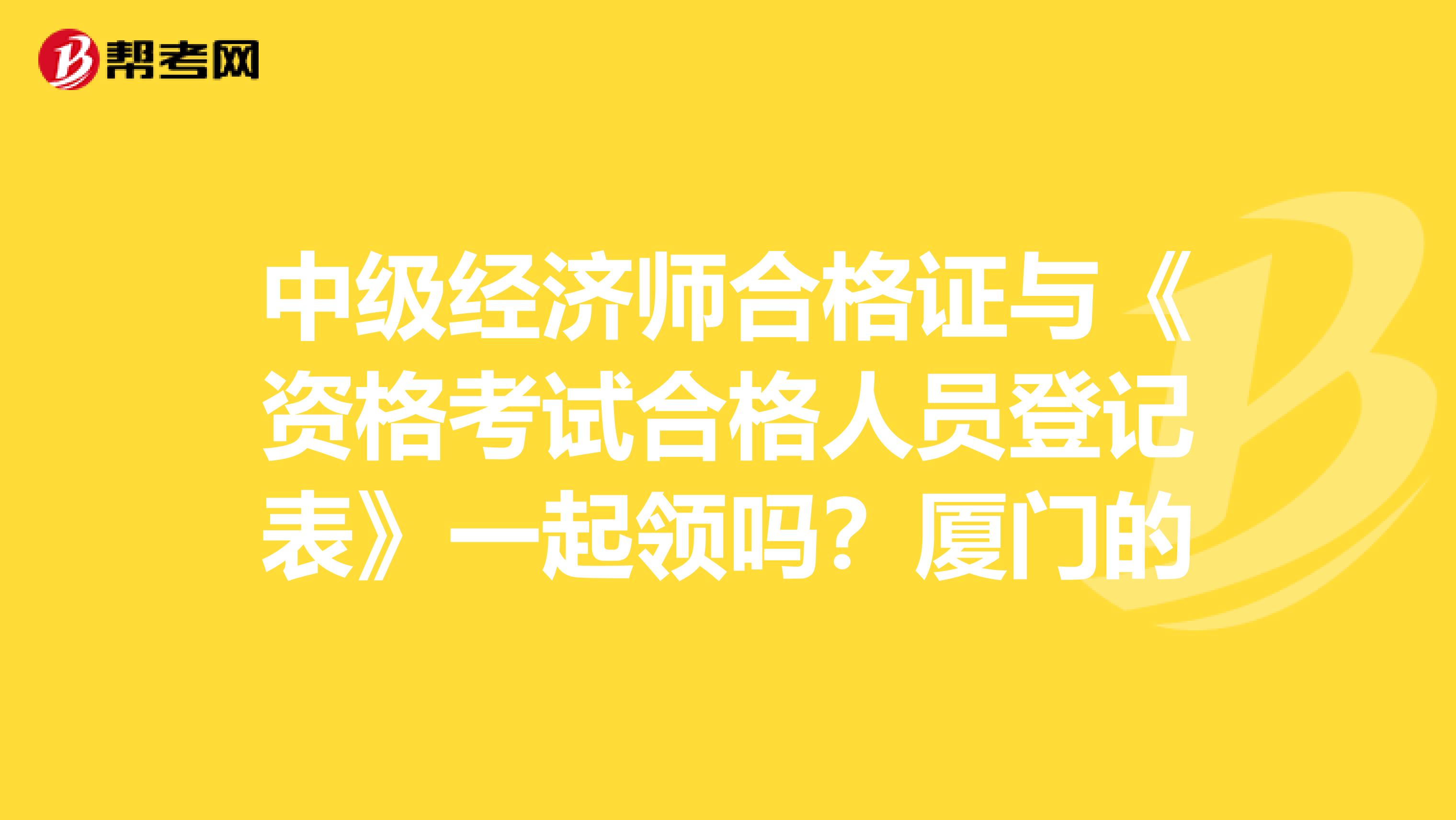 中级经济师合格证与《资格考试合格人员登记表》一起领吗?厦门的