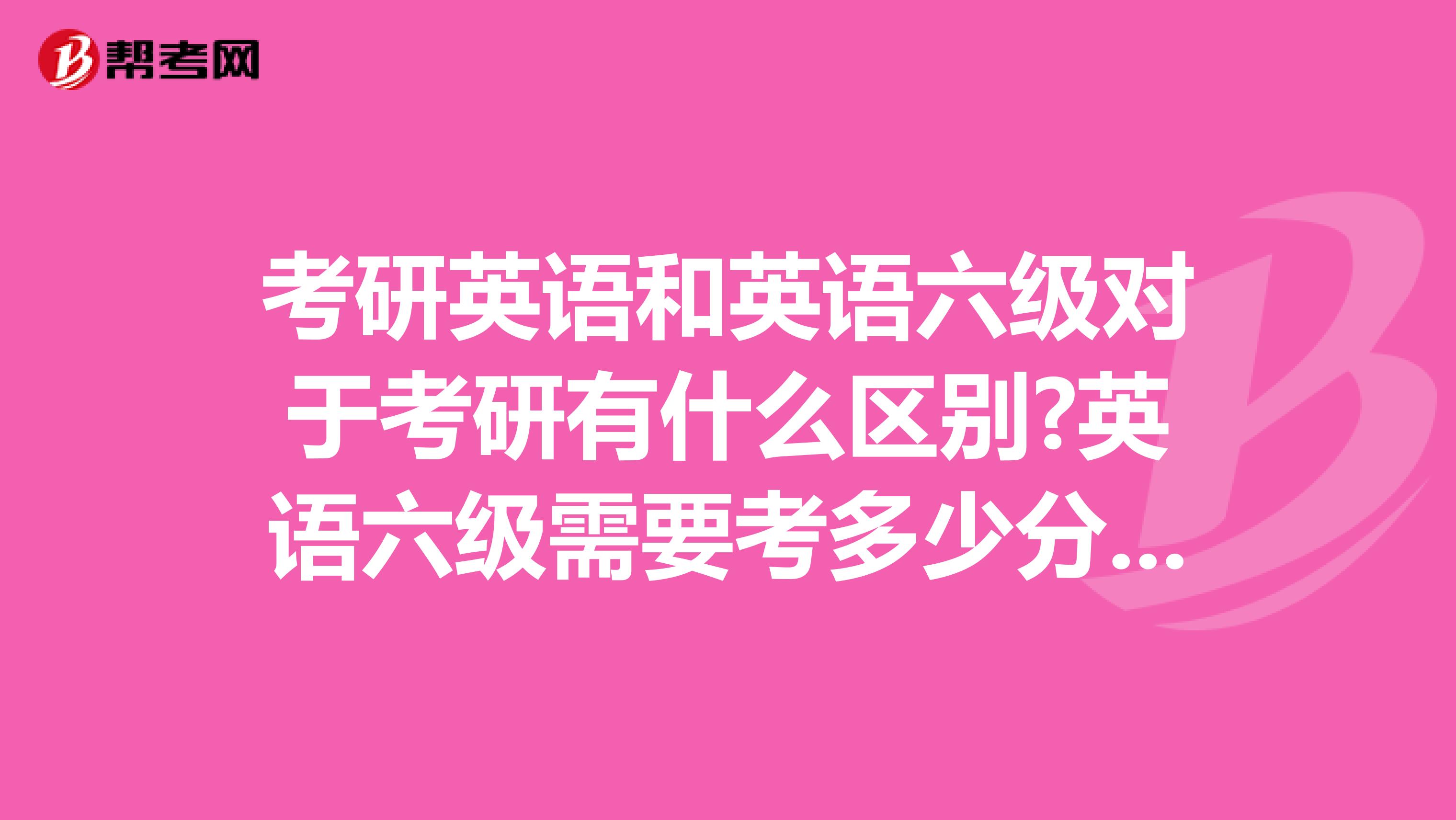 考研英语和英语六级对于考研有什么区别?英语六级需要考多少分才够考研的资格