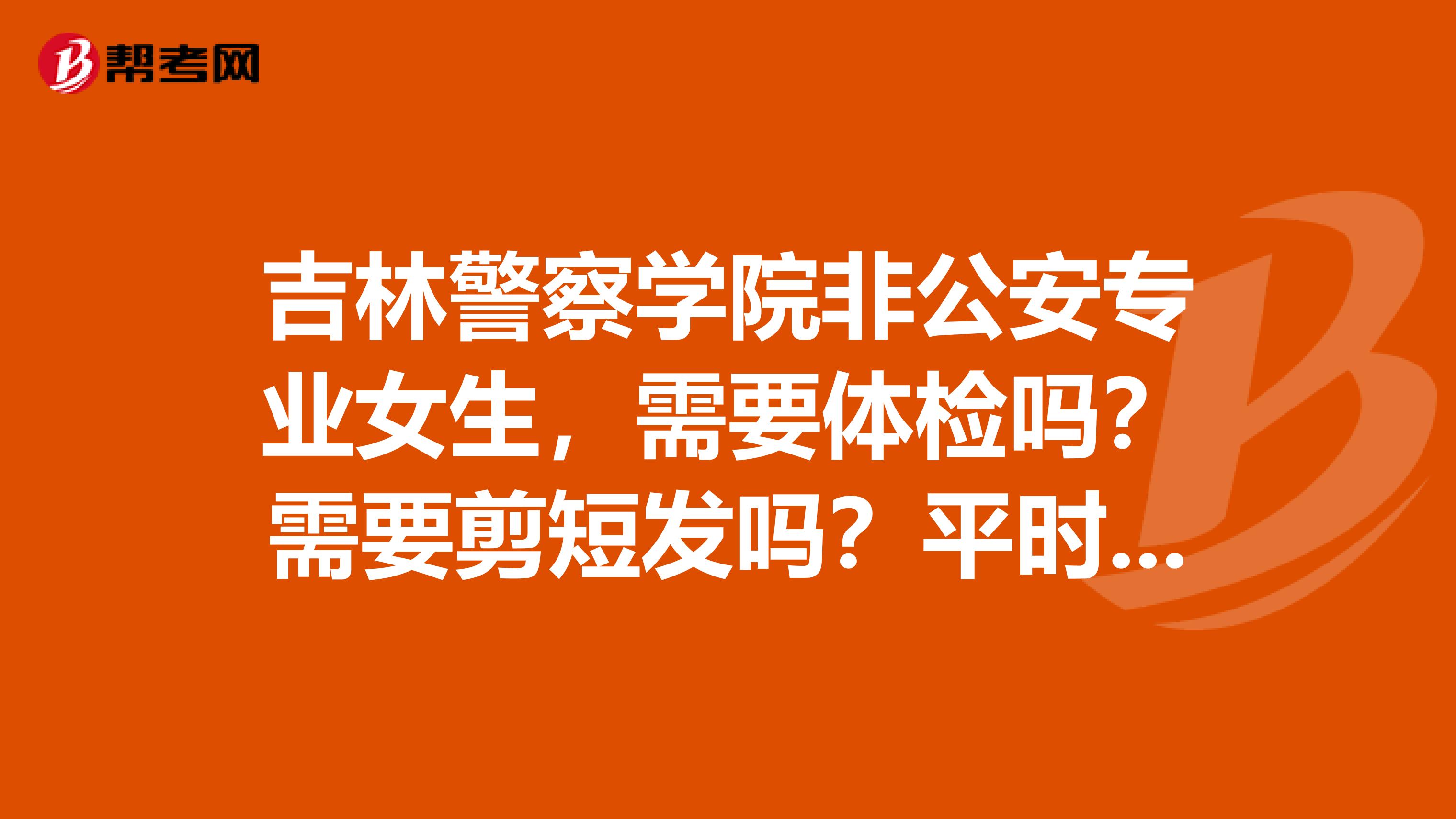 吉林警察学院非公安专业女生,需要体检吗?需要剪短发吗?平时穿警服吗?