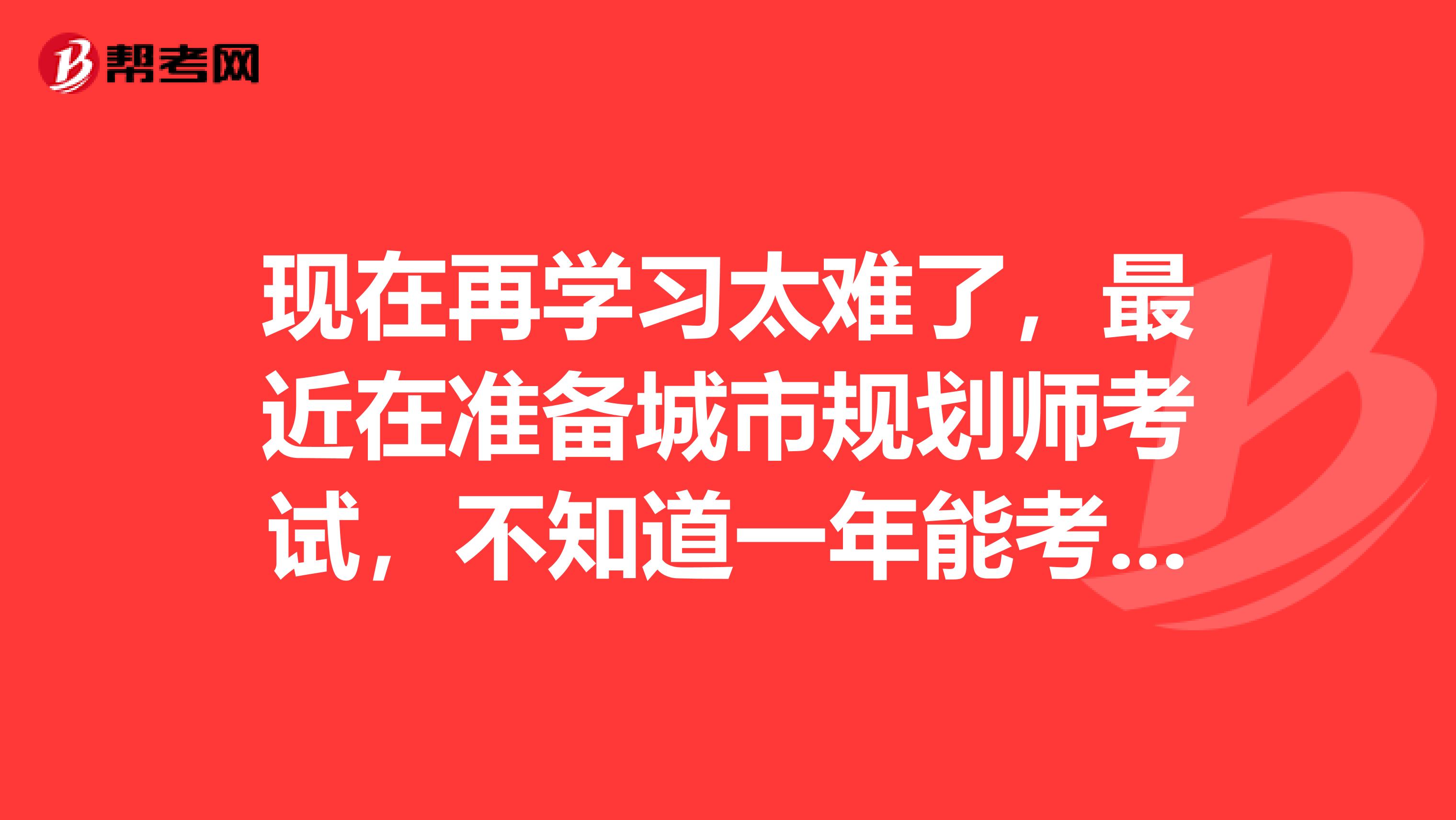 现在再学习太难了，最近在准备城市规划师考试，不知道一年能考过不