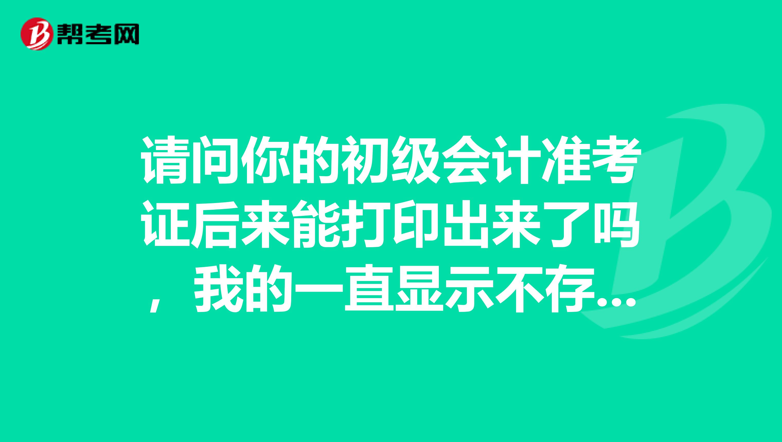 请问你的初级会计准考证后来能打印出来了吗，我的一直显示不存在数据？