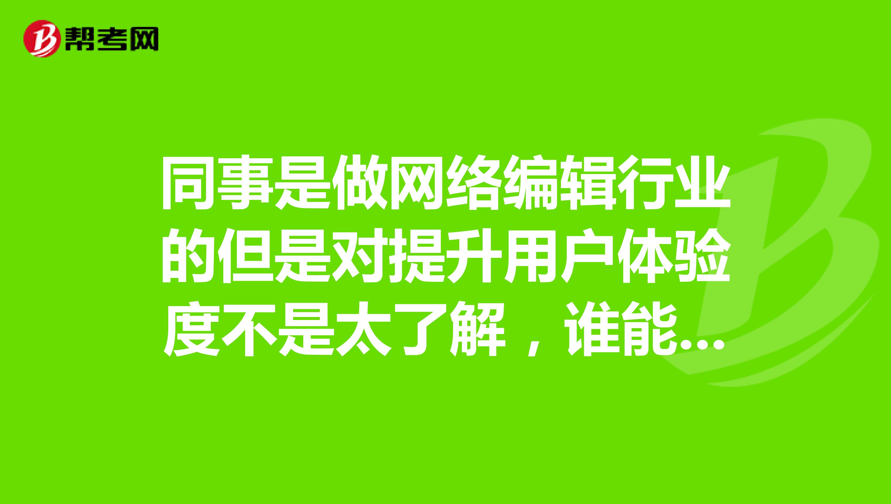 同事是做网络编辑行业的但是对提升用户体验度不是太了解，谁能告诉我下