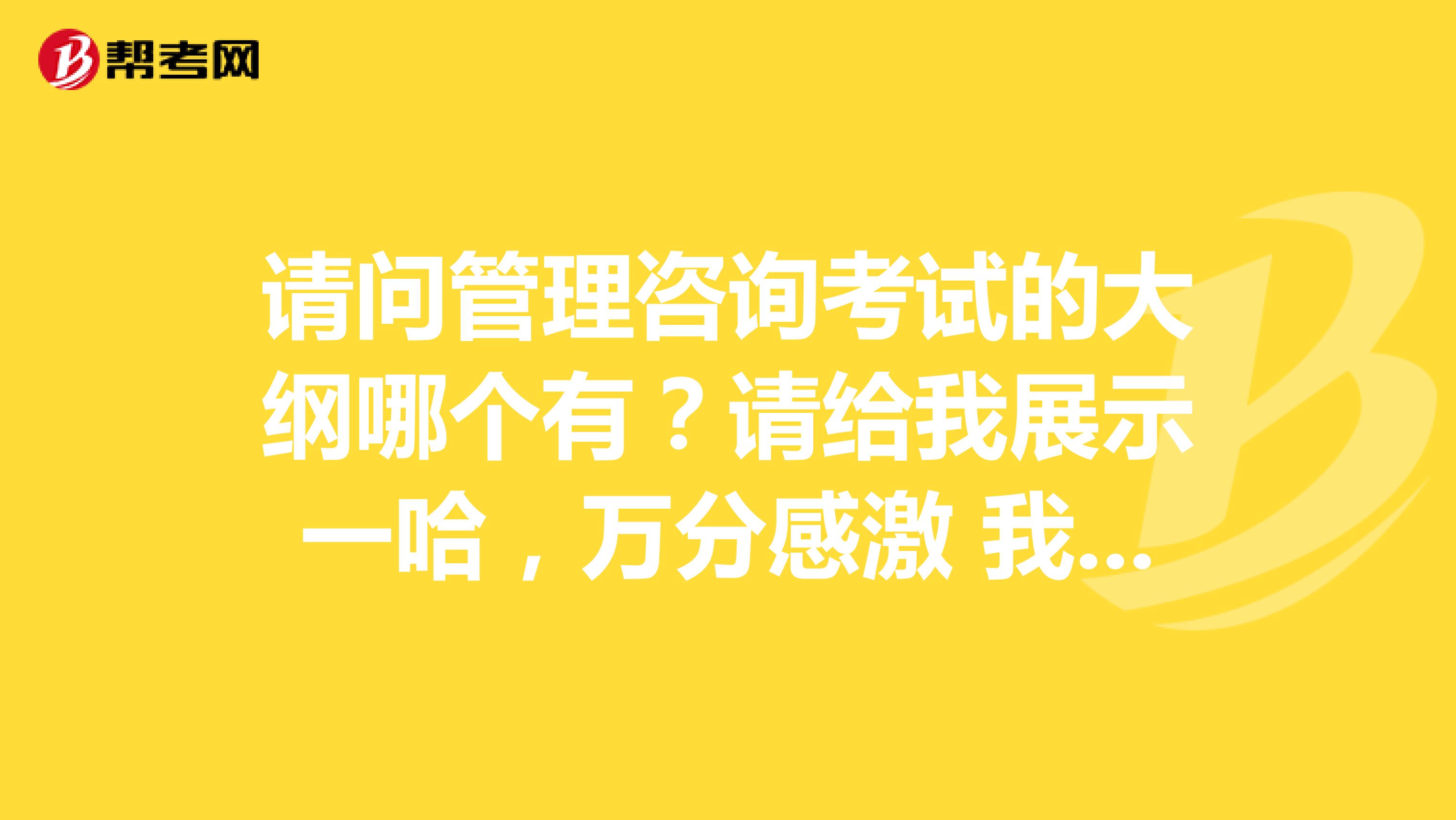 请问管理咨询考试的大纲哪个有?请给我展示一哈,万分感激 我是北京理工大学的妹子