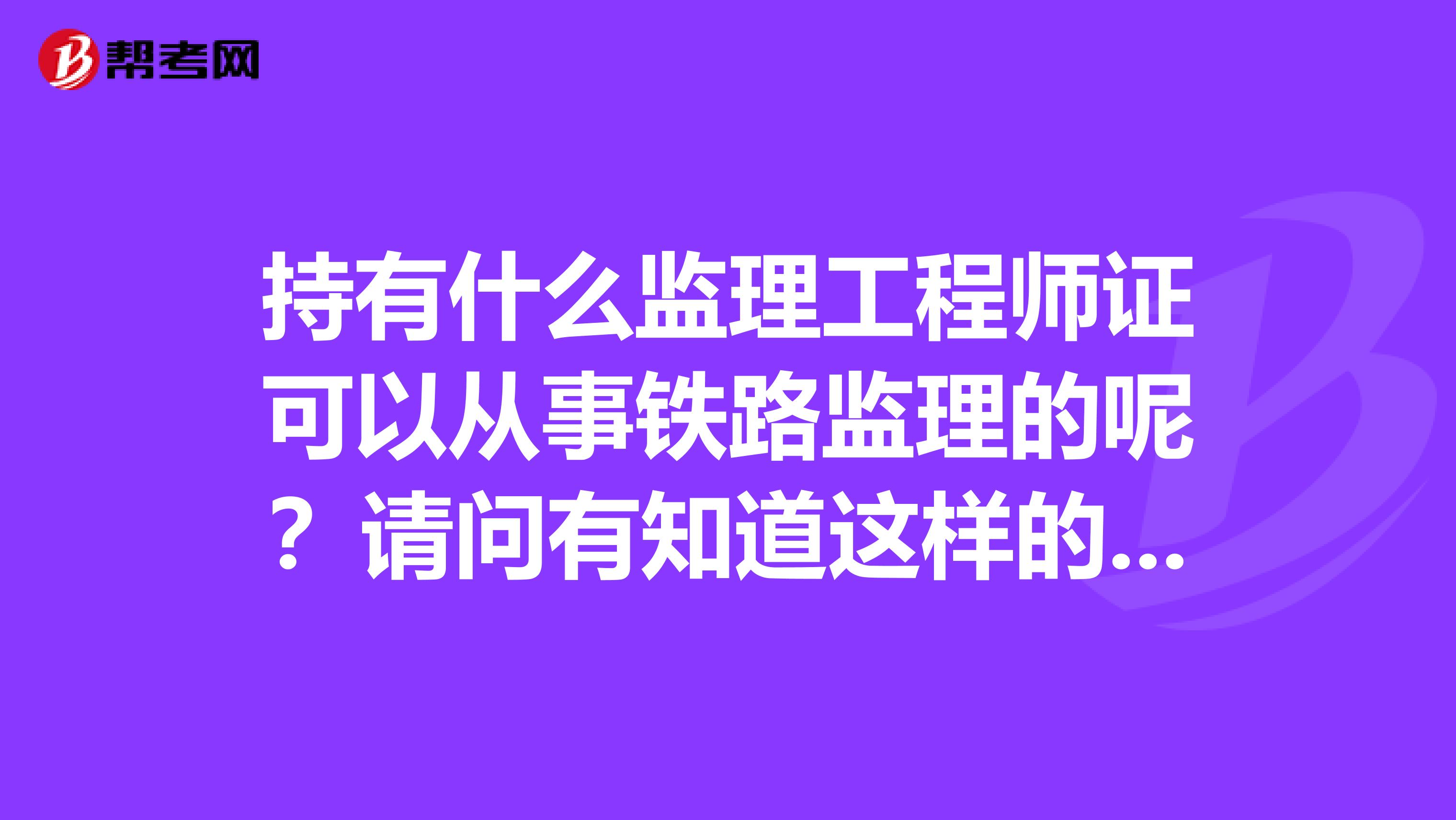 持有什么监理工程师证可以从事铁路监理的呢？请问有知道这样的情况的吗？