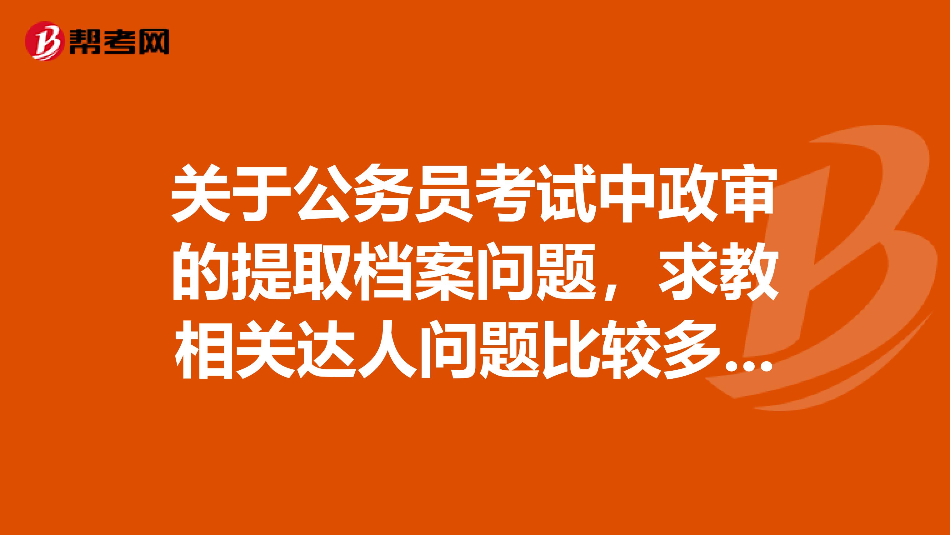 关于公务员考试中政审的提取档案问题,求教相关达人问题比较多,还请尽量帮助解答。全分奉上