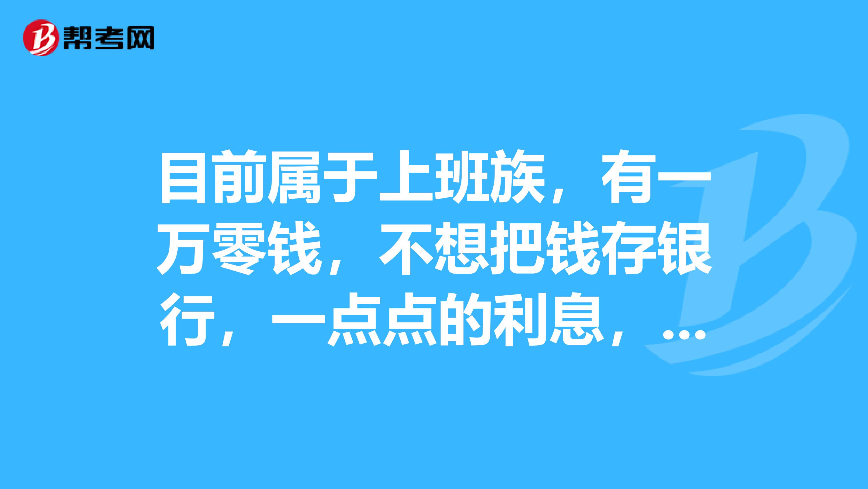 目前属于上班族,有一万零钱,不想把钱存银行,一点点的利息,想做点投资。希望广大朋友给点建议