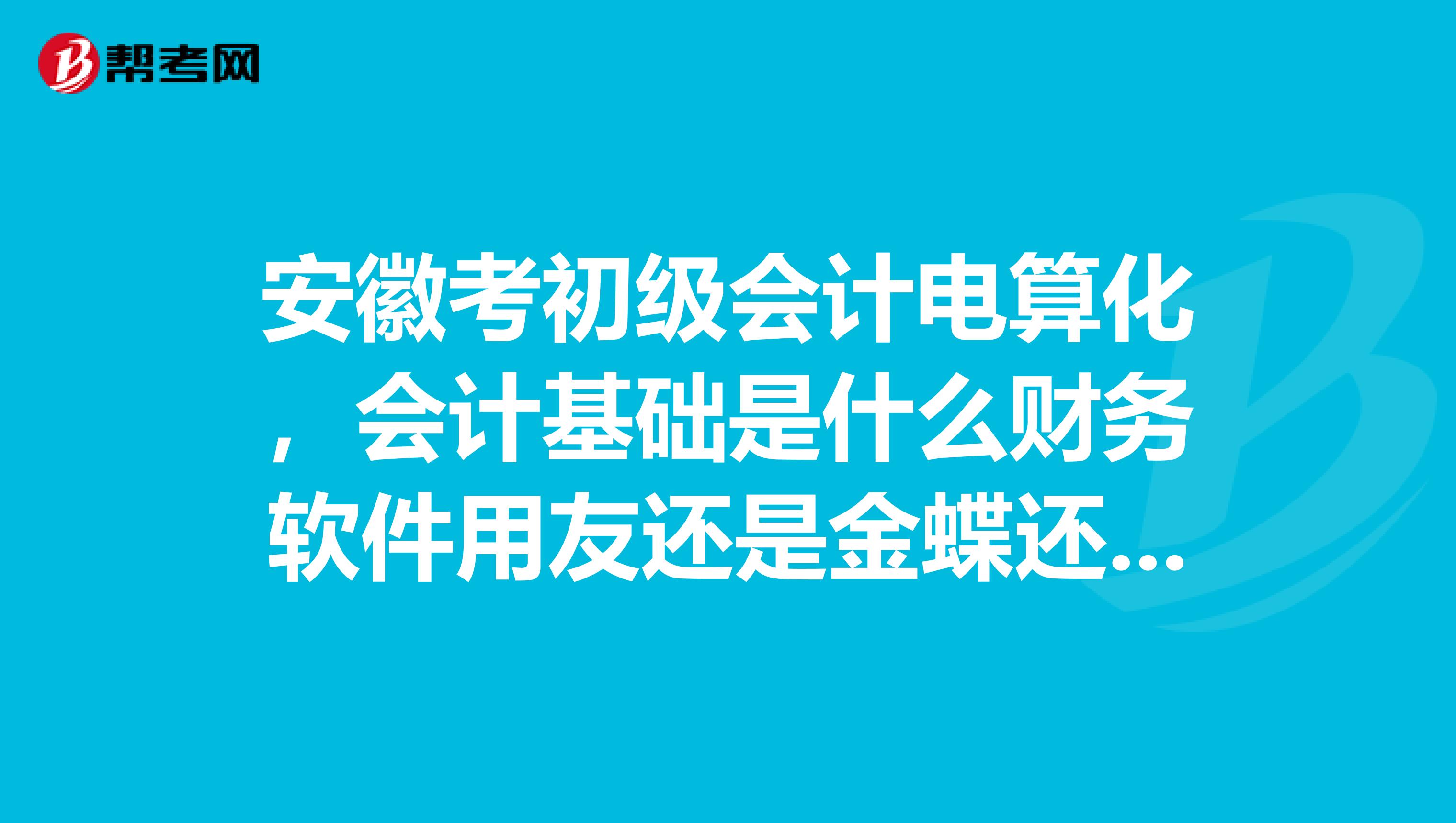 安徽考初级会计电算化,会计基础是什么财务软件用友还是金蝶还是其他