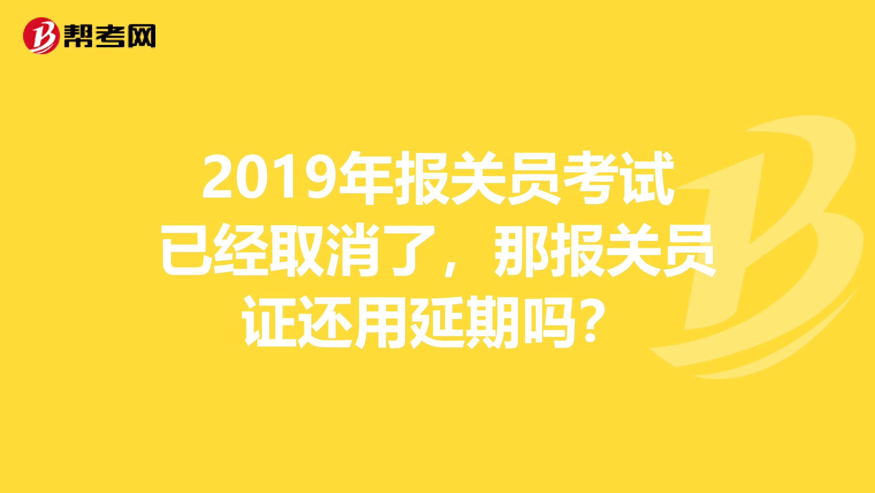 2019年报关员考试已经取消了,那报关员证还用延期吗?