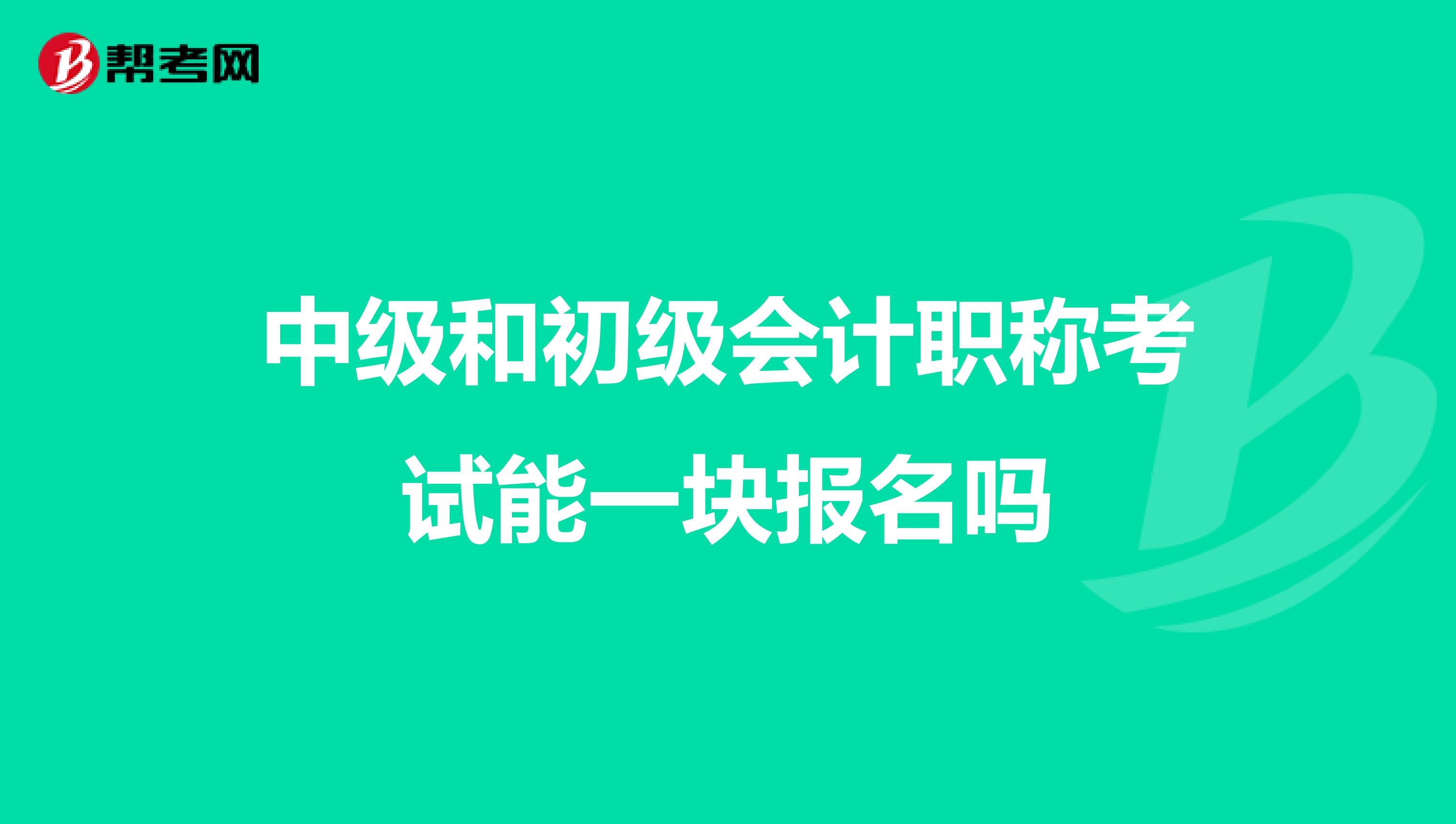 中级和初级会计职称考试能一块报名吗